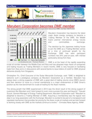 Copyright © 2014 NewBase www.hawkenergy.net Edited by Khaled Al Awadi – Energy Consultant All rights reserved. No part of this publication may be reproduced,
redistributed, or otherwise copied without the written permission of the authors. This includes internal distribution. All reasonable endeavours have been used to ensure the accuracy of the information contained
in this publication. However, no warranty is given to the accuracy of its content . Page 1
NewBase 08 January 2014 Khaled Al Awadi
NewBase For discussion or further details on the news below you may contact us on +971504822502 , Dubai , UAE
Marubeni Corporation becomes DME member
http://www.uaeinteract.com/docs/Marubeni-Corporation-becomes-DME-member/59270.htm
Marubeni Corporation has become the latest
major Asian energy company to become a
Trading Member of the DME, the Middle
East's premier international energy futures
and commodities exchange.
The decision by the Japanese trading house
to join the DME as a Trading Member comes
at a time of continued growth for the
Exchange. DME has seen participant
numbers rise 20% year-on-year, with interest
particularly strong from Asia.
DME is at the heart of the rapidly expanding
crude oil corridor between the Middle East and Asia and has attracted major Asian oil companies
and trading houses as Trading Members in recent months. DME is very focused on facilitating
trade from Asia and is in discussions with several banks to issue letters of credit for DME physical
deliveries directly from Singapore.
Christopher Fix, Chief Executive of the Dubai Mercantile Exchange, said: "DME is delighted to
welcome such a prestigious company as Marubeni Corporation as a member. Marubeni has
always been a strong supporter of DME with a great deal of trading volume since DME's launch
and their decision to move to a formal membership is a major endorsement of DME Oman's
position as the new benchmark for crude oil trading for the Asian markets.
The strong growth that DME experienced in 2013 was the direct result of the strong support of
customers like Marubeni and I look forward to even more success this year and beyond." Yasuaki
Suzuki, General Manager of Energy Trading Department, Marubeni Corporation said: "Marubeni is
delighted to become a Trading Member of DME. Acquiring a membership was the logical next
step in our long association with the Exchange. Marubeni is excited to be part of a transparent and
regulated mechanism that provides fair pricing for the Asian crude oil markets and we look forward
to working closely with DME as the markets continue to evolve." - Emirates News Agency, WAM
 