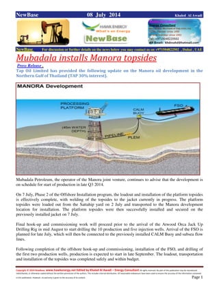 Copyright © 2014 NewBase www.hawkenergy.net Edited by Khaled Al Awadi – Energy Consultant All rights reserved. No part of this publication may be reproduced,
redistributed, or otherwise copied without the written permission of the authors. This includes internal distribution. All reasonable endeavours have been used to ensure the accuracy of the information contained
in this publication. However, no warranty is given to the accuracy of its content . Page 1
NewBase 08 July 2014 Khaled Al Awadi
NewBase For discussion or further details on the news below you may contact us on +971504822502 , Dubai , UAE
Mubadala installs Manora topsides
Press Release .
Tap Oil Limited has provided the following update on the Manora oil development in the
Northern Gulf of Thailand (TAP 30% interest).
Mubadala Petroleum, the operator of the Manora joint venture, continues to advise that the development is
on schedule for start of production in late Q3 2014.
On 7 July, Phase 2 of the Offshore Installation program, the loadout and installation of the platform topsides
is effectively complete, with welding of the topsides to the jacket currently in progress. The platform
topsides were loaded out from the Sattahip yard on 2 July and transported to the Manora development
location for installation. The platform topsides were then successfully installed and secured on the
previously installed jacket on 7 July.
Final hook-up and commissioning work will proceed prior to the arrival of the Atwood Orca Jack Up
Drilling Rig in mid August to start drilling the 10 production and five injection wells. Arrival of the FSO is
planned for late July, which will then be connected to the previously installed CALM Buoy and subsea flow
lines.
Following completion of the offshore hook-up and commissioning, installation of the FSO, and drilling of
the first two production wells, production is expected to start in late September. The loadout, transportation
and installation of the topsides was completed safely and within budget.
 
