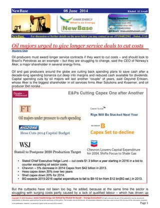 Copyright © 2014 NewBase www.hawkenergy.net Edited by Khaled Al Awadi – Energy Consultant All rights reserved. No part of this publication may be reproduced,
redistributed, or otherwise copied without the written permission of the authors. This includes internal distribution. All reasonable endeavours have been used to ensure the accuracy of the information contained
in this publication. However, no warranty is given to the accuracy of its content . Page 1
NewBase 08 June 2014 Khaled Al Awadi
NewBase For discussion or further details on the news below you may contact us on +971504822502 , Dubai , UAE
Oil majors urged to give longer service deals to cut costs
Reuters/Oslo
Oil producers must award longer service contracts if they want to cut costs – and should look to
Brazil’s Petrobras as an example – but they are struggling to change, said the CEO of Norway’s
Aker, a major shareholder in several energy firms.
Oil and gas producers around the globe are cutting back spending plans to save cash after a
decade-long spending bonanza cut deep into margins and reduced cash available for dividends.
Capital spending cuts by oil majors will last another “couple” of years, said Oeyvind Eriksen,
whose Aker is the biggest shareholder in oil services firms Aker Solutions and Kvaerner, and oil
producer Det norske .
But the cutbacks have not been too big, he added, because at the same time the sector is
struggling with surging costs partly caused by a lack of qualified labour – which has driven up
 