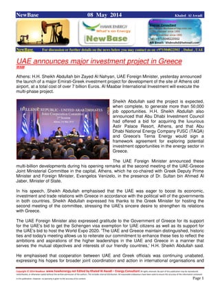 Copyright © 2014 NewBase www.hawkenergy.net Edited by Khaled Al Awadi – Energy Consultant All rights reserved. No part of this publication may be reproduced,
redistributed, or otherwise copied without the written permission of the authors. This includes internal distribution. All reasonable endeavours have been used to ensure the accuracy of the information contained
in this publication. However, no warranty is given to the accuracy of its content . Page 1
NewBase 08 May 2014 Khaled Al Awadi
NewBase For discussion or further details on the news below you may contact us on +971504822502 , Dubai , UAE
UAE announces major investment project in Greece
WAM
Athens: H.H. Sheikh Abdullah bin Zayed Al Nahyan, UAE Foreign Minister, yesterday announced
the launch of a major Emirati-Greek investment project for development of the site of Athens old
airport, at a total cost of over 7 billion Euros. Al Maabar International Investment will execute the
multi-phase project.
Sheikh Abdullah said the project is expected,
when complete, to generate more than 50,000
job opportunities. H.H. Sheikh Abdullah also
announced that Abu Dhabi Investment Council
had offered a bid for acquiring the luxurious
Astir Palace Resort, Athens, and that Abu
Dhabi National Energy Company PJSC (TAQA)
and Greece's Terna Energy would sign a
framework agreement for exploring potential
investment opportunities in the energy sector in
Greece.
The UAE Foreign Minister announced these
multi-billion developments during his opening remarks at the second meeting of the UAE-Greece
Joint Ministerial Committee in the capital, Athens, which he co-chaired with Greek Deputy Prime
Minister and Foreign Minister, Evangelos Venizelo, in the presence of Dr. Sultan bin Ahmed Al
Jaber, Minister of State.
In his speech, Sheikh Abdullah emphasised that the UAE was eager to boost its economic,
investment and trade relations with Greece in accordance with the political will of the governments
in both countries. Sheikh Abdullah expressed his thanks to the Greek Minister for hosting the
second meeting of the committee, stressing the UAE's sincere desire to strengthen its relations
with Greece.
The UAE Foreign Minister also expressed gratitude to the Government of Greece for its support
for the UAE's bid to get the Schengen visa exemption for UAE citizens as well as its support for
the UAE's bid to host the World Expo 2020. 'The UAE and Greece maintain distinguished, historic
ties and today's meeting allows us to reiterate our commitment to enhance these ties to reflect the
ambitions and aspirations of the higher leaderships in the UAE and Greece in a manner that
serves the mutual objectives and interests of our friendly countries,' H.H. Sheikh Abdullah said.
He emphasised that cooperation between UAE and Greek officials was continuing unabated,
expressing his hopes for broader joint coordination and action in international organisations and
 