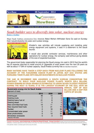 Copyright © 2014 NewBase www.hawkenergy.net Edited by Khaled Al Awadi – Energy Consultant All rights reserved. No part of this publication may be reproduced,
redistributed, or otherwise copied without the written permission of the authors. This includes internal distribution. All reasonable endeavours have been used to ensure the accuracy of the information contained
in this publication. However, no warranty is given to the accuracy of its content . Page 1
NewBase 08 September 2014 Khaled Al Awadi
NewBase For discussion or further details on the news below you may contact us on +971504822502 , Dubai , UAE
Saudi builder says to diversify into solar, nuclear energy
Reuters + NewBase
Major Saudi Arabian construction firm Abdullah Abdul Mohsin AlKhodari Sons Co said on Sunday
that it would diversify into solar and nuclear energy.
Khodari's new activities will include supplying and installing solar
energy equipment and systems, it said in a statement to the Saudi
bourse.
It would also provide contractor services, maintenance and other
operations for nuclear energy, the company said without giving details
of the size of expected business.
The government body responsible for planning the Saudi energy mix said in 2012 that the world's
top oil exporter planned to install around 41 gigawatts of solar power over the next 20 years as
well as about 17 GW of nuclear capacity. Saudi Arabia currently has no nuclear reactors.
MANY NATIONS HAVE TAKEN A STEP BACK FROM NUCLEAR PLANS FOLLOWING THE
ACCIDENT AT THE FUKUSHIMA DAIICHI PLANT IN JAPAN. BUT GCC STATES ARE
PURSUING THEIR PLANS WITH MAJOR INVESTMENTS IN NUCLEAR POWER.
THE UAE IN DECEMBER 2009 AWARDED A SOUTH KOREAN CONSORTIUM THE
CONTRACT TO BUILD FOUR NUCLEAR POWER PLANTS WORTH $20.4 BILLION.
POWER DEMAND IN SAUDI ARABIA IS ESTIMATED TO GROW SEVEN TO EIGHT PERCENT
DURING THE NEXT 10 YEARS. IT IS THE LARGEST ECONOMY OF THE GCC, WITH AN
ANNUAL GDP OF $622
BILLION AND A GDP PER
CAPITA OF $24,200.
 