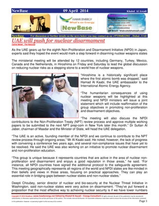 Copyright © 2014 NewBase www.hawkenergy.net Edited by Khaled Al Awadi – Energy Consultant All rights reserved. No part of this publication may be reproduced,
redistributed, or otherwise copied without the written permission of the authors. This includes internal distribution. All reasonable endeavours have been used to ensure the accuracy of the information contained
in this publication. However, no warranty is given to the accuracy of its content . Page 1
NewBase 09 April 2014 Khaled Al Awadi
NewBase For discussion or further details on the news below you may contact us on +971504822502 , Dubai , UAE
UAE will push for nuclear disarmament
Caline Malek , The National
As the UAE gears up for the eighth Non-Proliferation and Disarmament Initiative (NPDI) in Japan,
experts said they hoped the event would mark a step forward in disarming nuclear weapons states
The ministerial meeting will be attended by 12 countries, including Germany, Turkey, Mexico,
Canada and the Netherlands, in Hiroshima on Friday and Saturday to lead the global discussion
on reducing nuclear risks as a stepping stone to a world free of nuclear weapons.
“Hiroshima is a historically significant place
where the first atomic bomb was dropped,” said
Hamad Al Kaabi, the UAE ambassador to the
International Atomic Energy Agency.
“The humanitarian consequences of using
nuclear weapons will be highlighted at this
meeting and NPDI ministers will issue a joint
statement which will include reaffirmation of the
group objectives in promoting non-proliferation
and disarmament objectives.
“The meeting will also discuss the NPDI
contributions to the Non-Proliferation Treaty (NPT) review process and approve multiple working
papers to be submitted to the next NPT prep-com in New York later this month.” Dr Sultan Al
Jaber, chairman of Masdar and the Minister of State, will head the UAE delegation.
“The UAE is an active, founding member of the NPDI and we continue to contribute to the NPT
review process through ongoing areas,” Mr Al Kaabi said. He noted, however, the lack of progress
with convening a conference two years ago, and several non-compliance issues that have yet to
be resolved. He said the UAE was also working on an initiative to promote nuclear disarmament
and non-proliferation education.
“This group is unique because it represents countries that are active in the area of nuclear non-
proliferation and disarmament and enjoys a good reputation in those areas,” he said. “For
instance, all NPDI countries have signed the additional protocol to the safeguards agreement.
This meeting geographically represents all regions of the world and NPDI states are like-minded in
their beliefs and views in those areas, focusing on practical approaches. They can play an
essential role in bridging gaps between nuclear states and non-nuclear states.”
Deepti Choubey, senior director of nuclear and bio-security at the Nuclear Threat Initiative in
Washington, said non-nuclear states were very active on disarmament. “They’ve put forward a
proposition that the most effective way to achieving nuclear security is if we have lower numbers
 