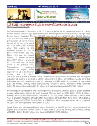 Copyright © 2014 NewBase www.hawkenergy.net Edited by Khaled Al Awadi – Energy Consultant All rights reserved. No part of this publication may be reproduced,
redistributed, or otherwise copied without the written permission of the authors. This includes internal distribution. All reasonable endeavours have been used to ensure the accuracy of the information contained
in this publication. However, no warranty is given to the accuracy of its content . Page 1
NewBase 09 February 2014 Khaled Al Awadi
NewBase For discussion or further details on the news below you may contact us on +971504822502 , Dubai , UAE
US-UAE trade grows 8.5% to record Dh98.7bn in 2013
http://www.uaeinteract.com/docs/US-
UAE remained top export destination of the US in Mena region for the 5th consecutive year in 2013 while
the total bilateral trade rose by 8.5 per cent last year. According to the US Census Bureau's Foreign Trade
Division figures released on Thursday, US-UAE trade reached record US$26.9 billion (Dh98.7 billion) in
2013 from US$24.8 billion in the
previous year. US exports to UAE
jumped 9.1 per cent to hit record
US$24.61 billion (Dh90.3 billion)
while UAE exports to US
remained stagnant at US$2.29
billion (Dh8.4 billion) last year.
March 2013 saw the highest
monthly US exports at US$3
billion (Dh11 billion) – a jump of
43.75 per cent over the same
month in the previous year.
Transportation equipment
remained the largest export
segment from US to the UAE for
another year in 2013.
The US Census Bureau's Foreign Trade Division said transportation equipment was the largest
subset of US exports to the UAE at US$9.4 billion in 2013, 38 per cent of total exports. Other top
US export sectors included computers and electronics (US$3.9 billion), non-electrical machinery
(US$1.88 billion), primary metal manufacturing (US$1.83 billion), fabricated metal products
(US$1.58 billion), chemicals (US$1.01 billion) and agricultural products (US$708.9 million).
Despite drop in exports to the UAE, Washington was the largest American state to export goods to
emirate. Washington exports to UAE dropped 20.3 per cent to US$4 billion (Dh14.8 billion),
followed by Texas at US$2.69 billion, Columbia at US$2.25 billion, Florida at US$2.21 billion, New
York at US$2bn, California at US$1.64bn, Connecticut at US$1.22bn, New Jersey at US$929.5
million, Georgia at US$789.5m and Ohio at US$680.4m. Ohio recorded highest export growth of
46.6 per cent among the top 10 US states in 2013.
Saudi Arabia was the second largest export destination of the US goods in the region with total
exports of US$19 billion (Dh 69.7 billion) in 2013, India at US$21.88 billion (Dh80.3 billion), Turkey
at US$17.1 billion (Dh62.7 billion) and Egypt at US$5.22 (Dh19.15 billion )
 