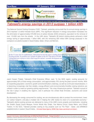 Copyright © 2014 NewBase www.hawkenergy.net Edited by Khaled Al Awadi – Energy Consultant All rights reserved. No part of this publication may be reproduced,
redistributed, or otherwise copied without the written permission of the authors. This includes internal distribution. All reasonable endeavours have been used to ensure the accuracy of the information contained
in this publication. However, no warranty is given to the accuracy of its content . Page 1
NewBase 09 January 2014 Khaled Al Awadi
NewBase For discussion or further details on the news below you may contact us on +971504822502 , Dubai , UAE
Tabreed's energy savings in 2013 surpass 1 billion kWh
The National Central Cooling Company PJSC, Tabreed, yesterday announced that its annual energy savings in
2013 reached 1.2 billion kilowatt hours (kWh). This significant reduction in energy consumption translates into
the elimination of approximately 570,000 tons of carbon dioxide (CO2) emissions, equivalent to the removal of
over 110,000 cars from the streets. In the UAE alone, Tabreed's 60 district cooling plants achieved a total
energy saving of approximately 1 billion kWh, with the remaining 200 million kWh savings produced in the
company's six plants located in Saudi Arabia, Qatar, Oman and Bahrain.
Jasim Husain Thabet, Tabreed's Chief Executive Officer, said, "In the GCC region, cooling accounts for
approximately 50% of total energy consumption, and approximately 70% during the peak summer months. With
an expanding population, economic growth and diversification underway, as well as continued industrialisation, it
is becoming increasingly vital that reliable, energy-efficient and environmentally-friendlier cooling solutions are
utilised in order to meet our growing cooling requirements." "As a key infrastructure partner, Tabreed is proud of
the role it plays in enabling the region's, and in particular the United Arab Emirates', economic and social
development.
By decreasing the energy consumed for cooling, we are simultaneously able to protect the environment, lower
our carbon footprint, and play a modest role in helping the UAE realise its vision of a sustainable economy."
Tabreed's district cooling services are delivered to many of the UAE's iconic projects and landmarks, including
the Sheikh Zayed Grand Mosque, Ferrari World Abu Dhabi, Yas Marina Circuit, Dubai Metro, and Etihad
Towers. In the GCC, Tabreed provides cooling to key projects such as The Pearl - Qatar, and ARAMCO
establishments in eastern Saudi Arabia. - Emirates News Agency, WAM (http://www.uaeinteract.com/docs/)
 