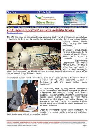 Copyright © 2014 NewBase www.hawkenergy.net Edited by Khaled Al Awadi – Energy Consultant All rights reserved. No part of this publication may be reproduced,
redistributed, or otherwise copied without the written permission of the authors. This includes internal distribution. All reasonable endeavours have been used to ensure the accuracy of the information contained
in this publication. However, no warranty is given to the accuracy of its content . Page 1
NewBase 09 July 2014 Khaled Al Awadi
NewBase For discussion or further details on the news below you may contact us on +971504822502 , Dubai , UAE
UAE signs important nuclear liability treaty
The National + NewBase
The UAE has joined an international treaty on nuclear liability, which encompasses several global
conventions. In doing so, the country has completed a signatory list of international treaties
regarding nuclear energy,
safety, security and non-
proliferation.
On Monday, Hamad Alkaabi,
the UAE ambassador to the
International Atomic Energy
Agency (IAEA), signed the
Convention on
Supplementary
Compensation for Nuclear
Damage (CSC). “The UAE is
taking the lead again in
setting a good example by
joining the [convention],” Mr Alkaabi said after submitting the ratification document to the IAEA’s
director general, Yukiya Amano, in Vienna.
“International nuclear liability conventions, such as the CSC, provide a framework which is
consistent with the UAE’s responsible approach in
developing a safe and secure nuclear energy
programme.”
Prior to becoming a CSC signatory, the UAE had signed a
set of international conventions designed to provide
compensation for damages arising from nuclear
accidents. These conventions, which form an international
nuclear liability regime, include the 1963 Vienna
Convention on Civil Liability for Nuclear Damage (as
amended by the 1997 Protocol) and the Joint Protocol
Relating to the Application of the Vienna Convention and
the Paris Convention.
Under the international nuclear liability framework, the
operator of a nuclear facility is solely and exclusively
liable for damages arising from a nuclear incident.
 