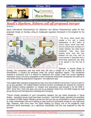 Copyright © 2014 NewBase www.hawkenergy.net Edited by Khaled Al Awadi – Energy Consultant All rights reserved. No part of this publication may be reproduced,
redistributed, or otherwise copied without the written permission of the authors. This includes internal distribution. All reasonable endeavours have been used to ensure the accuracy of the information contained
in this publication. However, no warranty is given to the accuracy of its content . Page 1
NewBase 09 June 2014 Khaled Al Awadi
NewBase For discussion or further details on the news below you may contact us on +971504822502 , Dubai , UAE
Saudi's Sipchem, Sahara call off proposed merger
By Reuters
Saudi International Petrochemical Co (Sipchem) and Sahara Petrochemical called off their
proposed merger on Sunday, citing an inadequate regulatory framework in the kingdom for the
collapse.
The tie-up, which would have
created a firm with a market
capitalisation of $5.7 billion at
current values, would have been
only the second ever example of a
merger between two listed Saudi
companies. Talks have been
ongoing since June last year
between the two firms, with an
announcement in December that a
share-swap agreement was likely
to be agreed in the first half of
2014.
However, in bourse filings on
Sunday, the companies said that while they still saw a merger as in the best interest of
shareholders, it couldn't be achieved under the current regulatory regime. "The companies
reached a conclusion that it is difficult to implement this merger under the current regulatory
framework using a structure acceptable to both companies where both companies will continue to
exist whilst achieving operational integration," the statement said.
They added talks had been postponed but they may look at different structures in future to see if a
tie-up was possible. The Capital Market Authority couldn't immediately be reached for comment.
Saudi Arabia's existing regulation on mergers and acquisitions was brought in by the CMA in
2007. Since then, there has been only one tie-up between listed firms: the 2009 merger by food
group Almarai and Hail Agriculture Development Company.
"There's limited precedent of such transactions between the two listed companies in Saudi
Arabia... regulatory issues could have been a concern," said Ankit Gupta, assistant vice president
of research at NBK Capital. Mergers across the Gulf are rare as consolidation is often scuppered
by major shareholders who are unwilling to cede control of businesses except for very high price
tags. However, both firms have The Zamil Holding Co Group, one of the kingdom's most
prominent family businesses, as a significant shareholder and this was expected to help the
process.
 