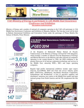 Copyright © 2014 NewBase www.hawkenergy.net Edited by Khaled Al Awadi – Energy Consultant All rights reserved. No part of this publication may be reproduced,
redistributed, or otherwise copied without the written permission of the authors. This includes internal distribution. All reasonable endeavours have been used to ensure the accuracy of the information contained
in this publication. However, no warranty is given to the accuracy of its content . Page 1
NewBase 09 March 2014 Khaled Al Awadi
NewBase For discussion or further details on the news below you may contact us on +971504822502 , Dubai , UAE
UAE Ministry of Energy to participate in 11th Middle East Geosciences
Conference and Exhibition
http://gulfnews.com/business/oil-gas/
Ministry of Energy and a number of national oil companies operating in the UAE will participate in 11th
Middle East Geosciences Conference and Exhibition in Manama, Bahrain. The four-day event will be held
at Bahrain International Exhibition and Convention Centre under the patronage of Prince Khalifa Bin
Salman Al Khalifa, Prime Minister
of the Kingdom of Bahrain.Dr Mattar Hamed Al Neyadi,
Undersecretary at the Ministry of Energy will lead the UAE delegation,
which includes a number of officials from the Department of Geology
and Mineral Resources at the Ministry and other national oil companies
operating in the country.Started in 1994, the GEO exhibition is the
premier showcase of oil and gas exploration technology and services in
the Middle East, attracting NOCs, IOCs and major operating
companies.
Regular high profile international exhibitors include super majors
Chevron, ExxonMobil, Shell and Total and service industry giants
BGP, CGGVeritas, Halliburton, Occidental Petroleum Corporation,
Schlumberger and Weatherford. A host of specialist suppliers and
distributors, numerous new entries to the Middle East market and large
national groups from North America and the UK complement this line
up.
 