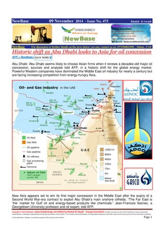 Copyright © 2014 NewBase www.hawkenergy.net Edited by Khaled Al Awadi – Energy Consultant All rights reserved. No part of this publication may be reproduced,
redistributed, or otherwise copied without the written permission of the authors. This includes internal distribution. All reasonable endeavours have been used to ensure the accuracy of the information contained
in this publication. However, no warranty is given to the accuracy of its content . Page 1
NewBase 09 November 2014 - Issue No. 475 Khaled Al Awadi
NewBase For discussion or further details on the news below you may contact us on +971504822502 , Dubai , UAE
Historic shift as Abu Dhabi looks to Asia for oil concession
AFP + NewBase+
Abu Dhabi: Abu Dhabi seems likely to choose Asian firms when it renews a decades-old major oil
concession, sources and analysts told AFP, in a historic shift for the global energy market.
Powerful Western companies have dominated the Middle East oil industry for nearly a century but
are facing increasing competition from energy-hungry Asia.
Now Asia appears set to win its first major concession in the Middle East after the expiry of a
Second World War-era contract to exploit Abu Dhabi’s main onshore oilfields. “The Far East is
‘the’ market for Gulf oil and energy-based products like chemicals,” Jean-Francois Seznec, a
Georgetown University professor and oil expert, told AFP.
 