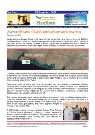 Copyright © 2014 NewBase www.hawkenergy.net Edited by Khaled Al Awadi – Energy Consultant All rights reserved. No part of this publication may be reproduced,
redistributed, or otherwise copied without the written permission of the authors. This includes internal distribution. All reasonable endeavours have been used to ensure the accuracy of the information contained
in this publication. However, no warranty is given to the accuracy of its content . Page 1
NewBase 09 September 2014 Khaled Al Awadi
NewBase For discussion or further details on the news below you may contact us on +971504822502 , Dubai , UAE
Aramco-Sinopec 400,000-bpd refinery starts test runs
Reuters + NewBase
Yanbu Aramco Sinopec Refining Co (Yasref) has started trial runs this month at its 400,000-
barrel-per-day (bpd) refinery, five industry sources familiar with the matter said. Arab Light crude
has been fed into the refinery complex in Yanbu, a joint venture between the world's top crude
exporter, Saudi Aramco, and Asia's largest refiner, Sinopec, to start test runs, one source said.
Yasref's chief executive could not be reached for comment while another senior officer declined
to comment. The refinery will eventually process Arab Heavy crude from the giant Saudi Manifa
oilfield and will produce 90,000 bpd of gasoline and 263,000 bpd of ultra-low sulphur diesel among
other products, according to Yasref.
Downstream units at Yasref include a hydrocracker, two hydrotreaters, a continuous catalytic
reformer and a delayed coker. The test runs were in line with Yasref's schedule on its website for
the first commercial shipment of refined products to be exported by November 2014, although this
could be brought forward slightly to the second half of October, some trade sources said,
depending on how smoothly test runs went off.
The refinery will export some naphtha initially as the operator tries to stabilise gasoline-making
units, the sources said. Africa and Europe will be its target markets, they said. The start of a
second mega refinery in Saudi Arabia in as many years could
swell an oil supply glut globally and further depress margins at
refiners in Europe and Asia.
A 400,000-bpd refinery operated by Saudi Aramco Total Refining
and Petrochemical Company's (Satorp) in Jubail, identical to
Yasref, started commercial exports in September last year. The
joint venture between Saudi Aramco and Total reached full
capacity in the middle of 2014. --
 