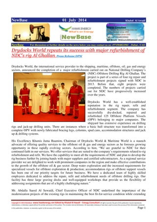 Copyright © 2014 NewBase www.hawkenergy.net Edited by Khaled Al Awadi – Energy Consultant All rights reserved. No part of this publication may be reproduced,
redistributed, or otherwise copied without the written permission of the authors. This includes internal distribution. All reasonable endeavours have been used to ensure the accuracy of the information contained
in this publication. However, no warranty is given to the accuracy of its content . Page 1
NewBase 01 July 2014 Khaled Al Awadi
NewBase For discussion or further details on the news below you may contact us on +971504822502 , Dubai , UAE
Drydocks World repeats its success with major refurbishment of
NDC’s rig Al Ghallan. Press Release DPW
Drydocks World, the international service provider to the shipping, maritime, offshore, oil, gas and energy
sectors, announced the completion of a major refurbishment carried out on National Drilling Company’s
(NDC) Offshore Drilling Rig Al Ghallan. The
project is part of a series of four rig repair and
refurbishment projects signed with NDC in
2013. Before that, eight projects were
completed. The numbers of projects carried
out for NDC have progressively increased
over the years.
Drydocks World has a well-established
reputation in the rig repair, refit and
refurbishment segment. The company has
successfully dry-docked, repaired and
refurbished 125 Offshore Platform Vessels
(OPV) belonging to major companies. The
shipyard has extensive experience on drilling
rigs and jack-up drilling units. There are instances where a basic hull structure was transformed into a
complete OPV with newly fabricated bracing legs, columns, spud cans, accommodation structures and jack
up & drilling systems.
His Excellency Khamis Juma Buamim, Chairman of Drydocks World & Maritime World is a staunch
advocate of offering quality services to the offshore oil & gas and energy sectors as he foresees growing
opportunity in these rapidly evolving sectors. According to him, “We are grateful to NDC for their
continued faith in our services. We offer services that are suited to the company’s requirements related to rig
refurbishment and refit. We have the capability to meet all the requirements of NDC and plan to develop the
rig business further by joining hands with major suppliers and certified subcontractors. As a regional service
provider we are delighted to work with prominent companies in the region and make effective contributions
to the growth of the offshore oil & gas sector. Deep water exploration and the increased requirements for
specialized vessels for offshore exploration & production; accommodation rigs or offshore support vessels
has been one of our priority targets for future business. We have a dedicated team of highly skilled
employees dedicated to address the repair, refit and refurbishment needs of offshore drilling rigs. Our
facility has three large graving docks and well-equipped workshops that provide us the flexibility of
addressing assignments that are of a highly challenging nature.”
Mr. Abdalla Saeed Al Suwaidi, Chief Executive Officer of NDC underlined the importance of the
modernization projects of the existing rigs in maintaining the best fit-for-service condition while extending
 