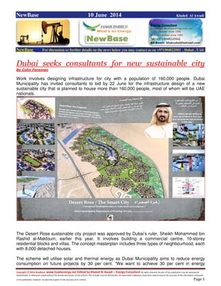 Copyright © 2014 NewBase www.hawkenergy.net Edited by Khaled Al Awadi – Energy Consultant All rights reserved. No part of this publication may be reproduced,
redistributed, or otherwise copied without the written permission of the authors. This includes internal distribution. All reasonable endeavours have been used to ensure the accuracy of the information contained
in this publication. However, no warranty is given to the accuracy of its content . Page 1
NewBase 10 June 2014 Khaled Al Awadi
NewBase For discussion or further details on the news below you may contact us on +971504822502 , Dubai , UAE
Dubai seeks consultants for new sustainable city
By Colin Foreman
Work involves designing infrastructure for city with a population of 160,000 people. Dubai
Municipality has invited consultants to bid by 22 June for the infrastructure design of a new
sustainable city that is planned to house more than 160,000 people, most of whom will be UAE
nationals.
The Desert Rose sustainable city project was approved by Dubai’s ruler, Sheikh Mohammed bin
Rashid al-Maktoum, earlier this year. It involves building a commercial centre, 10-storey
residential blocks and villas. The concept masterplan includes three types of neighbourhood, each
with 8,000 detached houses.
The scheme will utilise solar and thermal energy as Dubai Municipality aims to reduce energy
consumption on future projects by 30 per cent. “We want to achieve 30 per cent in energy
 