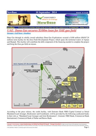 Copyright © 2014 NewBase www.hawkenergy.net Edited by Khaled Al Awadi – Energy Consultant All rights reserved. No part of this publication may be reproduced,
redistributed, or otherwise copied without the written permission of the authors. This includes internal distribution. All reasonable endeavours have been used to ensure the accuracy of the information contained
in this publication. However, no warranty is given to the accuracy of its content . Page 1
NewBase 10 September 2014 Khaled Al Awadi
NewBase For discussion or further details on the news below you may contact us on +971504822502 , Dubai , UAE
UAE: Dana Gas secures $100m loan for UAE gas field
Danagas + Gulf News + NewBase
Dana Gas through its wholly owned subsidiary Dana Gas Explorations secured a $100 million (Dh367.24
million) term facility for the Zora Field Development Project, which spans the territorial waters of Ajman
and Sharjah. This facility will contribute the debt component of the financing needed to complete the project
and bring the Zora gas field on-stream.
According to the press release, the credit facility, with Emirates Bank NBD Capital Limited as Initial
Mandated Lead Arranger, Bookrunner and Coordinator, will be provided by the following syndicated banks
in their role as “Mandated Lead Arranger and Joint Bookrunners”, Emirates NBD Bank, Commercial Bank
International, Commercial Bank of Dubai and Barwa Bank.
 