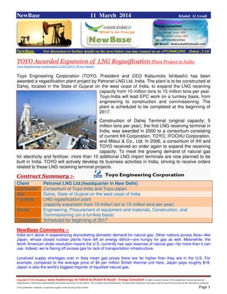 Copyright © 2014 NewBase www.hawkenergy.net Edited by Khaled Al Awadi – Energy Consultant All rights reserved. No part of this publication may be reproduced,
redistributed, or otherwise copied without the written permission of the authors. This includes internal distribution. All reasonable endeavours have been used to ensure the accuracy of the information contained
in this publication. However, no warranty is given to the accuracy of its content . Page 1
NewBase 11 March 2014 Khaled Al Awadi
NewBase For discussion or further details on the news below you may contact us on +971504822502 , Dubai , UAE
TOYO Awarded Expansion of LNG Regasification Plant Project in India
Toyo Engineering Corporation 11/03/2014 | Press release
Toyo Engineering Corporation (TOYO, President and CEO Katsumoto Ishibashi) has been
awarded a regasification plant project by Petronet LNG Ltd, India. The plant is to be constructed at
Dahej, located in the State of Gujarat on the west coast of India, to expand the LNG receiving
capacity from 10 million tons to 15 million tons per year.
Toyo-India will lead EPC work on a turnkey basis, from
engineering to construction and commissioning. The
plant is scheduled to be completed at the beginning of
2017.
Construction of Dahej Terminal (original capacity: 5
million tons per year), the first LNG receiving terminal in
India, was awarded in 2000 to a consortium consisting
of current IHI Corporation, TOYO, ITOCHU Corporation,
and Mitsui & Co., Ltd. In 2006, a consortium of IHI and
TOYO received an order again to expand the receiving
capacity. To meet the growing demand of natural gas
for electricity and fertilizer, more than 10 additional LNG import terminals are now planned to be
built in India. TOYO will actively develop its business activities in India, striving to receive orders
related to these LNG receiving terminal projects.
Contract Summary :-
Client Petronet LNG Ltd.(headquarter in New Delhi)
Contractor Consortium of Toyo-India and Toyo-Japan
Site Dahej, State of Gujarat on the west coast of India
Facilities LNG regasification plant
(capacity expansion from 10 million ton to 15 million tons per year)
Scope Engineering, Procurement of equipment and materials, Construction, and
Commissioning (on a turnkey basis)
Completion Scheduled for beginning of 2017
NewBase Comments :-
India isn’t alone in experiencing skyrocketing domestic demand for natural gas. Other nations across Asia—like
Japan, whose closed nuclear plants have left an energy deficit—are hungry for gas as well. Meanwhile, the
North American shale revolution means the U.S. currently has vast reserves of natural gas—far more than it can
use. Indeed, we’re flaring off excess gas for lack of transportation infrastructure.
Localized supply shortages over in Asia mean gas prices there are far higher than they are in the U.S. For
example, compared to the average price of $4 per million British thermal unit here, Japan pays roughly $18.
Japan is also the world’s biggest importer of liquefied natural gas.
 