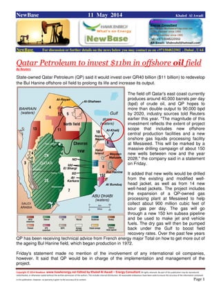 Copyright © 2014 NewBase www.hawkenergy.net Edited by Khaled Al Awadi – Energy Consultant All rights reserved. No part of this publication may be reproduced,
redistributed, or otherwise copied without the written permission of the authors. This includes internal distribution. All reasonable endeavours have been used to ensure the accuracy of the information contained
in this publication. However, no warranty is given to the accuracy of its content . Page 1
NewBase 11 May 2014 Khaled Al Awadi
NewBase For discussion or further details on the news below you may contact us on +971504822502 , Dubai , UAE
Qatar Petroleum to invest $11bn in offshore oil field
By Reuters
State-owned Qatar Petroleum (QP) said it would invest over QR40 billion ($11 billion) to redevelop
the Bul Hanine offshore oil field to prolong its life and increase its output.
The field off Qatar's east coast currently
produces around 40,000 barrels per day
(bpd) of crude oil, and QP hopes to
more than double output to 90,000 bpd
by 2020, industry sources told Reuters
earlier this year. "The magnitude of this
investment reflects the extent of project
scope that includes new offshore
central production facilities and a new
onshore gas liquids processing facility
at Mesaieed. This will be marked by a
massive drilling campaign of about 150
new wells between now and the year
2028," the company said in a statement
on Friday.
It added that new wells would be drilled
from the existing and modified well-
head jacket, as well as from 14 new
well-head jackets. The project includes
the expansion of a QP-owned gas
processing plant at Mesaieed to help
collect about 900 million cubic feet of
sour gas per day. The gas will go
through a new 150 km subsea pipeline
and be used to make jet and vehicle
fuels. The dry gas will then be pumped
back under the Gulf to boost field
recovery rates. Over the past few years
QP has been receiving technical advice from French energy major Total on how to get more out of
the ageing Bul Hanine field, which began production in 1972.
Friday's statement made no mention of the involvement of any international oil companies,
however. It said that QP would be in charge of the implementation and management of the
project.
 