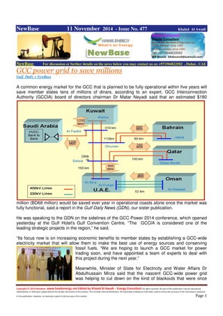 Copyright © 2014 NewBase www.hawkenergy.net Edited by Khaled Al Awadi – Energy Consultant All rights reserved. No part of this publication may be reproduced,
redistributed, or otherwise copied without the written permission of the authors. This includes internal distribution. All reasonable endeavours have been used to ensure the accuracy of the information contained
in this publication. However, no warranty is given to the accuracy of its content . Page 1
NewBase 11 November 2014 - Issue No. 477 Khaled Al Awadi
NewBase For discussion or further details on the news below you may contact us on +971504822502 , Dubai , UAE
GCC power grid to save millions
Gulf Daily + NewBase
A common energy market for the GCC that is planned to be fully operational within five years will
save member states tens of millions of dinars, according to an expert. GCC Interconnection
Authority (GCCIA) board of directors chairman Dr Matar Neyadi said that an estimated $180
million (BD68 million) would be saved ever year in operational coasts alone once the market was
fully functional, said a report in the Gulf Daily News (GDN), our sister publication.
He was speaking to the GDN on the sidelines of the GCC Power 2014 conference, which opened
yesterday at the Gulf Hotel's Gulf Convention Centre. “The GCCIA is considered one of the
leading strategic projects in the region,” he said.
“Its focus now is on increasing economic benefits to member states by establishing a GCC-wide
electricity market that will allow them to make the best use of energy sources and conserving
fossil fuels. “We are hoping to launch a GCC market for power
trading soon, and have appointed a team of experts to deal with
this project during the next year.”
Meanwhile, Minister of State for Electricity and Water Affairs Dr
Abdulhussain Mirza said that the nascent GCC-wide power grid
was helping to cut down on the kind of blackouts that were once
 