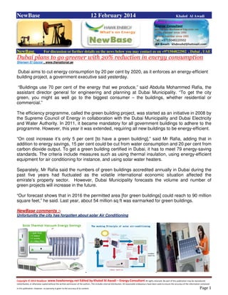 Copyright © 2014 NewBase www.hawkenergy.net Edited by Khaled Al Awadi – Energy Consultant All rights reserved. No part of this publication may be reproduced,
redistributed, or otherwise copied without the written permission of the authors. This includes internal distribution. All reasonable endeavours have been used to ensure the accuracy of the information contained
in this publication. However, no warranty is given to the accuracy of its content . Page 1
NewBase 12 February 2014 Khaled Al Awadi
NewBase For discussion or further details on the news below you may contact us on +971504822502 , Dubai , UAE
Dubai plans to go greener with 20% reduction in energy consumption
Shereen El Gazzar , www.thenational.ae
Dubai aims to cut energy consumption by 20 per cent by 2020, as it enforces an energy-efficient
building project, a government executive said yesterday.
“Buildings use 70 per cent of the energy that we produce,” said Abdulla Mohammed Rafia, the
assistant director general for engineering and planning at Dubai Municipality. “To get the city
green, you might as well go to the biggest consumer – the buildings, whether residential or
commercial.”
The efficiency programme, called the green building project, was started as an initiative in 2008 by
the Supreme Council of Energy in collaboration with the Dubai Municipality and Dubai Electricity
and Water Authority. In 2011, it became mandatory for all government buildings to adhere to the
programme. However, this year it was extended, requiring all new buildings to be energy-efficient.
“On cost increase it’s only 5 per cent [to have a green building],” said Mr Rafia, adding that in
addition to energy savings, 15 per cent could be cut from water consumption and 20 per cent from
carbon dioxide output. To get a green building certified in Dubai, it has to meet 79 energy-saving
standards. The criteria include measures such as using thermal insulation, using energy-efficient
equipment for air conditioning for instance, and using solar water heaters.
Separately, Mr Rafia said the numbers of green buildings accredited annually in Dubai during the
past five years had fluctuated as the volatile international economic situation affected the
emirate’s property sector. However, Dubai Municipality forecasts the volume and number of
green projects will increase in the future.
“Our forecast shows that in 2016 the permitted area [for green buildings] could reach to 90 million
square feet,” he said. Last year, about 54 million sq ft was earmarked for green buildings.
NewBase comments :-
Unfortunitly the city has forgotten about solar Air Conditioning
 