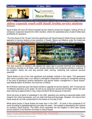 Copyright © 2014 NewBase www.hawkenergy.net Edited by Khaled Al Awadi – Energy Consultant All rights reserved. No part of this publication may be reproduced,
redistributed, or otherwise copied without the written permission of the authors. This includes internal distribution. All reasonable endeavours have been used to ensure the accuracy of the information contained
in this publication. However, no warranty is given to the accuracy of its content . Page 1
NewBase 12 June 2014 Khaled Al Awadi
NewBase For discussion or further details on the news below you may contact us on +971504822502 , Dubai , UAE
Adnoc expands reach with Saudi Arabia service stations
The National
Saudi Arabia will have 20 Adnoc-branded service stations across the kingdom, kicking off the oil
company’s expansion beyond the UAE’s borders, where the subsidised price of petrol holds back
profitability for operators.
The first phase of the 15-year franchise agreement with Saudi-based Al Olaibi Group includes the
operation of service stations at key locations in Riyadh, Mecca and Medina under the trademark
and brand name Adnoc Distribution Global Company (ADGC), a statement from ADGC said yesterday.
The deal expands on Adnoc’s role agreed two years ago to provide technical and engineering
consultancy services to Al Olaibi, which already distributes and transports petroleum products in
the kingdom. Adnoc will now also provide retail, training, marketing and customer services
expertise.
“Saudi Arabia is one of the most significant and strategic markets in the region. This agreement
also marks a positive step in our efforts to strengthen cooperation among our companies working
in the area of petroleum product distribution and service station management in Saudi Arabia,”
said Abdulla Salem Al Dhaheri, the chairman of ADCG.
Mr Al Dhaheri said last year that Saudi wanted to upgrade its service stations, with 15 licences for
15 different operators up for grabs. As well as an expansion across the Emirates, Adnoc has also
been looking at opportunities in Iraq, Libya and North Africa because of demand.
Since the price of petrol is subsidised in the UAE, operators are working to generate better profit
margins from other businesses, such as retail and food and beverage. However, the returns from
these areas do not fully compensate for the losses on the sale of fuel.
While petrol prices in Saudi Arabia are lower than in the UAE – 16 cents a litre compared to 47
cents according to globalpetrolprices.com data this week – the subsidy is absorbed by the national
oil company Saudi Aramco. The UAE’s Enoc expanded into the kingdom in 2012 after closing
service stations in the Northern Emirates to reduce losses.
Abdulla Salem Al Dhaheri, Chairman of
ADNOC Distribution Global Company, and Eid
Abdul Hadi Al Olalibi, General Manager, Al
Olalibi Service Station Operation and
Management Company during the signing
ceremony.
 