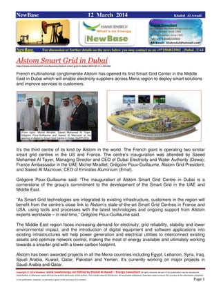 Copyright © 2014 NewBase www.hawkenergy.net Edited by Khaled Al Awadi – Energy Consultant All rights reserved. No part of this publication may be reproduced,
redistributed, or otherwise copied without the written permission of the authors. This includes internal distribution. All reasonable endeavours have been used to ensure the accuracy of the information contained
in this publication. However, no warranty is given to the accuracy of its content . Page 1
NewBase 12 March 2014 Khaled Al Awadi
NewBase For discussion or further details on the news below you may contact us on +971504822502 , Dubai , UAE
Alstom Smart Grid in Dubai
http://www.emirates247.com/business/alstom-smart-grid-in-dubai-2014-03-11-1.541166
French multinational conglomerate Alstom has opened its first Smart Grid Center in the Middle
East in Dubai which will enable electricity suppliers across Mena region to deploy smart solutions
and improve services to customers.
It’s the third centre of its kind by Alstom in the world. The French giant is operating two similar
smart grid centres in the US and France. The centre’s inauguration was attended by Saeed
Mohamed Al Tayer, Managing Director and CEO of Dubai Electricity and Water Authority (Dewa);
France Ambassador in the UAE Michel Miraillet; Grégoire Poux-Guillaume, Alstom Grid President;
and Saeed Al Mazrouei, CEO of Emirates Aluminium (Emal).
Grégoire Poux-Guillaume said: “The inauguration of Alstom Smart Grid Centre in Dubai is a
cornerstone of the group’s commitment to the development of the Smart Grid in the UAE and
Middle East.
“As Smart Grid technologies are integrated to existing infrastructure, customers in the region will
benefit from the centre’s close link to Alstom’s state-of-the-art Smart Grid Centres in France and
USA, using tools and processes with the latest technologies and ongoing support from Alstom
experts worldwide – in real time,” Grégoire Poux-Guillaume said.
The Middle East region faces increasing demand for electricity, grid reliability, stability and lower
environmental impact, and the introduction of digital equipment and software applications into
existing infrastructures will help power generation and electrical utilities to interconnect existing
assets and optimize network control, making the most of energy available and ultimately working
towards a smarter grid with a lower carbon footprint.
Alstom has been awarded projects in all the Mena countries including Egypt, Lebanon, Syria, Iraq,
Saudi Arabia, Kuwait, Qatar, Pakistan and Yemen. It’s currently working on major projects in
Saudi Arabia and Qatar.
(From right): Michel Miraillet, Saeed Mohamed Al Tayer,
Grégoire Poux-Guillaume and Saeed Al Mazrouei at the
opening of Alstom’s Smart Grid Centre in Dubai (SUPPLIED)
 