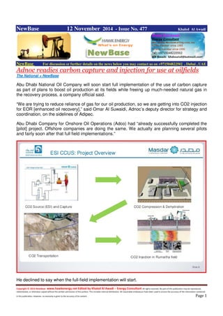 Copyright © 2014 NewBase www.hawkenergy.net Edited by Khaled Al Awadi – Energy Consultant All rights reserved. No part of this publication may be reproduced,
redistributed, or otherwise copied without the written permission of the authors. This includes internal distribution. All reasonable endeavours have been used to ensure the accuracy of the information contained
in this publication. However, no warranty is given to the accuracy of its content . Page 1
NewBase 12 November 2014 - Issue No. 477 Khaled Al Awadi
NewBase For discussion or further details on the news below you may contact us on +971504822502 , Dubai , UAE
Adnoc readies carbon capture and injection for use at oilfields
The National + NewBase
Abu Dhabi National Oil Company will soon start full implementation of the use of carbon capture
as part of plans to boost oil production at its fields while freeing up much-needed natural gas in
the recovery process, a company official said.
“We are trying to reduce reliance of gas for our oil production, so we are getting into CO2 injection
for EOR [enhanced oil recovery],” said Omar Al Suwaidi, Adnoc’s deputy director for strategy and
coordination, on the sidelines of Adipec.
Abu Dhabi Company for Onshore Oil Operations (Adco) had “already successfully completed the
[pilot] project. Offshore companies are doing the same. We actually are planning several pilots
and fairly soon after that full field implementations.”
He declined to say when the full-field implementation will start.
 