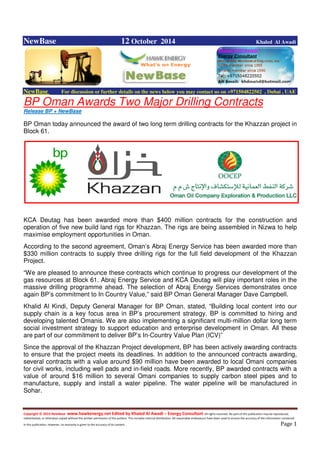 Copyright © 2014 NewBase www.hawkenergy.net Edited by Khaled Al Awadi – Energy Consultant All rights reserved. No part of this publication may be reproduced,
redistributed, or otherwise copied without the written permission of the authors. This includes internal distribution. All reasonable endeavours have been used to ensure the accuracy of the information contained
in this publication. However, no warranty is given to the accuracy of its content . Page 1
NewBase 12 October 2014 Khaled Al Awadi
NewBase For discussion or further details on the news below you may contact us on +971504822502 , Dubai , UAE
BP Oman Awards Two Major Drilling Contracts
Release BP + NewBase
BP Oman today announced the award of two long term drilling contracts for the Khazzan project in
Block 61.
KCA Deutag has been awarded more than $400 million contracts for the construction and
operation of five new build land rigs for Khazzan. The rigs are being assembled in Nizwa to help
maximise employment opportunities in Oman.
According to the second agreement, Oman’s Abraj Energy Service has been awarded more than
$330 million contracts to supply three drilling rigs for the full field development of the Khazzan
Project.
“We are pleased to announce these contracts which continue to progress our development of the
gas resources at Block 61. Abraj Energy Service and KCA Deutag will play important roles in the
massive drilling programme ahead. The selection of Abraj Energy Services demonstrates once
again BP’s commitment to In Country Value,” said BP Oman General Manager Dave Campbell.
Khalid Al Kindi, Deputy General Manager for BP Oman, stated, “Building local content into our
supply chain is a key focus area in BP’s procurement strategy. BP is committed to hiring and
developing talented Omanis. We are also implementing a significant multi-million dollar long term
social investment strategy to support education and enterprise development in Oman. All these
are part of our commitment to deliver BP’s In-Country Value Plan (ICV)”
Since the approval of the Khazzan Project development, BP has been actively awarding contracts
to ensure that the project meets its deadlines. In addition to the announced contracts awarding,
several contracts with a value around $90 million have been awarded to local Omani companies
for civil works, including well pads and in-field roads. More recently, BP awarded contracts with a
value of around $16 million to several Omani companies to supply carbon steel pipes and to
manufacture, supply and install a water pipeline. The water pipeline will be manufactured in
Sohar.
 