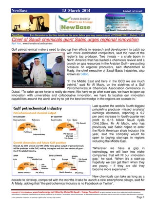 Copyright © 2014 NewBase www.hawkenergy.net Edited by Khaled Al Awadi – Energy Consultant All rights reserved. No part of this publication may be reproduced,
redistributed, or otherwise copied without the written permission of the authors. This includes internal distribution. All reasonable endeavours have been used to ensure the accuracy of the information contained
in this publication. However, no warranty is given to the accuracy of its content . Page 1
NewBase 13 March 2014 Khaled Al Awadi
NewBase For discussion or further details on the news below you may contact us on +971504822502 , Dubai , UAE
Chief of Saudi chemicals giant Sabic urges regional innovation
April Yee , www.thenational.ae/business
Gulf petrochemical makers need to step up their efforts in research and development to catch up
with more established competitors, said the head of the
region’s top producer. Two threats – a shale boom in
North America that has fuelled a chemicals revival and a
crunch on gas resources in the Arabian Gulf – are putting
pressure on regional producers, said Mohammed Al
Mady, the chief executive of Saudi Basic Industries, also
known as Sabic.
“In the Middle East and here in the GCC we are much
behind,” said Mr Al Mady, on the sidelines of a Gulf
Petrochemicals & Chemicals Association conference in
Dubai. “To catch up we have to really do more. We have to go after start-ups, we have to open up
innovation with universities and collaborative innovation, we have to localise our innovation
capabilities around the world and try to get the best knowledge in the regions we operate in.”
Last quarter the world’s fourth biggest
polyolefins producer missed analysts’
earnings estimates, reporting a 5.7
per cent increase in fourth-quarter net
profit to 6.16 billion Saudi riyals
(Dh6.03bn). Mr Al Mady, who has
previously said Sabic hoped to enter
the North American shale industry this
year, said the company would be
open to buying start-ups in regions
including the Middle East.
“Wherever we have a gap in
technology, we will look into niche
companies that will fill our innovation
gap,” he said. “When it’s a start-up
hopefully we can get them when they
are young – if they are old they
become more expensive.”
New chemicals can take as long as a
decade to develop, compared with the months it take to launch a new smartphone design, said Mr
Al Mady, adding that “the petrochemical industry is no Facebook or Twitter”.
 