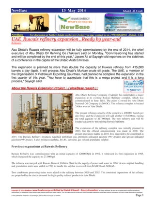 Copyright © 2014 NewBase www.hawkenergy.net Edited by Khaled Al Awadi – Energy Consultant All rights reserved. No part of this publication may be reproduced,
redistributed, or otherwise copied without the written permission of the authors. This includes internal distribution. All reasonable endeavours have been used to ensure the accuracy of the information contained
in this publication. However, no warranty is given to the accuracy of its content . Page 1
NewBase 13 May 2014 Khaled Al Awadi
NewBase For discussion or further details on the news below you may contact us on +971504822502 , Dubai , UAE
UAE Ruwais refinery expansion , Ready by year-end
By Reuters
Abu Dhabi's Ruwais refinery expansion will be fully commissioned by the end of 2014, the chief
executive of Abu Dhabi Oil Refining Co (Takreer) said on Monday. "Commissioning has started
and will be completed by the end of this year," Jasem Ali al-Sayegh told reporters on the sidelines
of a conference in the capital of the United Arab Emirates.
The expansion is planned to more than double the capacity of Ruwais refinery from 415,000
barrels a day (bpd). It will process Abu Dhabi's Murban crude oil grade. The UAE, a member of
the Organisation of Petroleum Exporting Countries, had planned to complete the expansion in the
first quarter of this year. "You have to appreciate that this is a mega project and it is a long
process," Sayegh said.
About the Ruwais Expansion Project :- ( NewBase reasch ) :
Abu Dhabi Refining Company (Takreer) has undertaken a major
expansion at its existing Ruwais Refinery complex, which was
commissioned in June 1981. The plant is owned by Abu Dhabi
National Oil Company (ADNOC). The refinery complex is located
240km west of Abu Dhabi.
The present refining capacity of the complex is 400,000 barrels per
day (bpd) and the expansion will add another 417,000bpd, raising
the total capacity to 817,000bpd. The new refinery unit will be
located adjacent to the existing Ruwais Refinery.
The expansion of the refinery complex was initially planned in
2007, but the official announcement was made in 2008. The
project execution started in 2010. It is expected to be completed in
2015. The Ruwais Refinery produces liquefied petroleum gas, premium unleaded gasoline (98 Octane) and special unleaded
gasoline (95 Octane). It also produces naphtha, Jet-A1, kerosene, gas oil and granulated sulphur.
Previous expansions at Ruwais Refinery
Ruwais Refinery was commissioned with an initial capacity of 120,000bpd in 1981. It witnessed its first expansion in 1985,
which increased the capacity to 27,000bpd.
The refinery was merged with Ruwais General Utilities Plant for the supply of power and water in 1986. A new sulphur handling
and granulation units were added in 1991 to handle the sulphur recovered from GASCO and ADGAS.
Two condensate processing trains were added to the refinery between 2000 and 2002. The consistent expansions of the refinery
are propelled by the rise in demand for high quality refined products in Abu Dhabi.
 