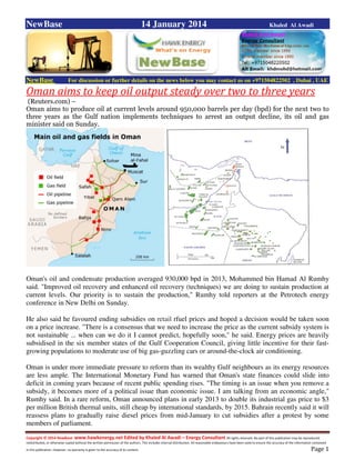 Copyright © 2014 NewBase www.hawkenergy.net Edited by Khaled Al Awadi – Energy Consultant All rights reserved. No part of this publication may be reproduced,
redistributed, or otherwise copied without the written permission of the authors. This includes internal distribution. All reasonable endeavours have been used to ensure the accuracy of the information contained
in this publication. However, no warranty is given to the accuracy of its content . Page 1
NewBase 14 January 2014 Khaled Al Awadi
NewBase For discussion or further details on the news below you may contact us on +971504822502 , Dubai , UAE
Oman aims to keep oil output steady over two to three years
(Reuters.com) –
Oman aims to produce oil at current levels around 950,000 barrels per day (bpd) for the next two to
three years as the Gulf nation implements techniques to arrest an output decline, its oil and gas
minister said on Sunday.
Oman's oil and condensate production averaged 930,000 bpd in 2013, Mohammed bin Hamad Al Rumhy
said. "Improved oil recovery and enhanced oil recovery (techniques) we are doing to sustain production at
current levels. Our priority is to sustain the production," Rumhy told reporters at the Petrotech energy
conference in New Delhi on Sunday.
He also said he favoured ending subsidies on retail rfuel prices and hoped a decision would be taken soon
on a price increase. "There is a consensus that we need to increase the price as the current subsidy system is
not sustainable ... when can we do it I cannot predict, hopefully soon," he said. Energy prices are heavily
subsidised in the six member states of the Gulf Cooperation Council, giving little incentive for their fast-
growing populations to moderate use of big gas-guzzling cars or around-the-clock air conditioning.
Oman is under more immediate pressure to reform than its wealthy Gulf neighbours as its energy resources
are less ample. The International Monetary Fund has warned that Oman's state finances could slide into
deficit in coming years because of recent public spending rises. "The timing is an issue when you remove a
subsidy, it becomes more of a political issue than economic issue. I am talking from an economic angle,"
Rumhy said. In a rare reform, Oman announced plans in early 2013 to double its industrial gas price to $3
per million British thermal units, still cheap by international standards, by 2015. Bahrain recently said it will
reassess plans to gradually raise diesel prices from mid-January to cut subsidies after a protest by some
members of parliament.
 