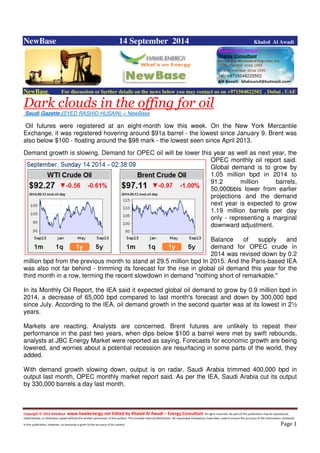 Copyright © 2014 NewBase www.hawkenergy.net Edited by Khaled Al Awadi – Energy Consultant All rights reserved. No part of this publication may be reproduced,
redistributed, or otherwise copied without the written permission of the authors. This includes internal distribution. All reasonable endeavours have been used to ensure the accuracy of the information contained
in this publication. However, no warranty is given to the accuracy of its content . Page 1
NewBase 14 September 2014 Khaled Al Awadi
NewBase For discussion or further details on the news below you may contact us on +971504822502 , Dubai , UAE
Dark clouds in the offing for oil
Saudi Gazette (SYED RASHID HUSAIN) + NewBase
Oil futures were registered at an eight-month low this week. On the New York Mercantile
Exchange, it was registered hovering around $91a barrel - the lowest since January 9. Brent was
also below $100 - floating around the $98 mark - the lowest seen since April 2013.
Demand growth is slowing. Demand for OPEC oil will be lower this year as well as next year, the
OPEC monthly oil report said.
Global demand is to grow by
1.05 million bpd in 2014 to
91.2 million barrels,
50,000bbls lower from earlier
projections and the demand
next year is expected to grow
1.19 million barrels per day
only - representing a marginal
downward adjustment.
Balance of supply and
demand for OPEC crude in
2014 was revised down by 0.2
million bpd from the previous month to stand at 29.5 million bpd In 2015. And the Paris-based IEA
was also not far behind - trimming its forecast for the rise in global oil demand this year for the
third month in a row, terming the recent slowdown in demand "nothing short of remarkable."
In its Monthly Oil Report, the IEA said it expected global oil demand to grow by 0.9 million bpd in
2014, a decrease of 65,000 bpd compared to last month's forecast and down by 300,000 bpd
since July. According to the IEA, oil demand growth in the second quarter was at its lowest in 2½
years.
Markets are reacting. Analysts are concerned. Brent futures are unlikely to repeat their
performance in the past two years, when dips below $100 a barrel were met by swift rebounds,
analysts at JBC Energy Market were reported as saying. Forecasts for economic growth are being
lowered, and worries about a potential recession are resurfacing in some parts of the world, they
added.
With demand growth slowing down, output is on radar. Saudi Arabia trimmed 400,000 bpd in
output last month, OPEC monthly market report said. As per the IEA, Saudi Arabia cut its output
by 330,000 barrels a day last month.
 