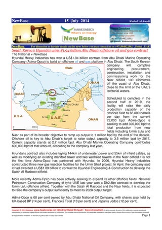 Copyright © 2014 NewBase www.hawkenergy.net Edited by Khaled Al Awadi – Energy Consultant All rights reserved. No part of this publication may be reproduced,
redistributed, or otherwise copied without the written permission of the authors. This includes internal distribution. All reasonable endeavours have been used to ensure the accuracy of the information contained
in this publication. However, no warranty is given to the accuracy of its content . Page 1
NewBase 15 July 2014 Khaled Al Awadi
NewBase For discussion or further details on the news below you may contact us on +971504822502 , Dubai , UAE
South Korea’s Hyundai wins $1.94 billion Abu Dhabi offshore oil and gas contract
The National + NewBase
Hyundai Heavy Industries has won a US$1.94 billion contract from Abu Dhabi Marine Operating
Company (Adma-Opco) to build an offshore oil and gas platform in Abu Dhabi. The South Korean
company will complete
engineering, procurement,
construction, installation and
commissioning work for the
Nasr oilfield, 130 kilometres
off the coast of Abu Dhabi,
close to the limit of the UAE’s
territorial waters.
Scheduled to complete in the
second half of 2019, the
facility will raise the daily
production capacity of the
offshore field to 65,000 barrels
per day from the current
22,000 bpd. Adma-Opco is
seeking to add 300,000 bpd to
total production from new
fields including Umm Lulu and
Nasr as part of its broader objective to ramp up output to 1 million bpd by the end of the decade.
Offshore oil is key to Abu Dhabi’s target to raise output capacity to 3.5 million bpd by 2017.
Current capacity stands at 2.7 million bpd. Abu Dhabi Marine Operating Company contributes
600,000 bpd of that amount, according to the company last year.
Hyundai’s contract also includes laying 144km of underwater power and 55km of infield cables, as
well as modifying an existing manifold tower and two wellhead towers in the Nasr oilfield.It is not
the first time Adma-Opco has partnered with Hyundai. In 2006, Hyundai Heavy Industries
constructed three new gas injection facilities for the Umm Shaif project. In April, the company said
it had awarded a US$1.89 billion to contract to Hyundai Engineering & Construction to develop the
Satah Al Rasboot oilfield.
More recently Adma-Opco has been actively seeking to expand its other offshore fields. National
Petroleum Construction Company of tyhe UAE last year won a Dh2.8bn contract to develop the
Umm Lulu offshore oilfield. Together with the Satah Al Rasboot and the Nasr fields, it is expected
to raise the company’s output sufficiently to meet its 2020 output target.
Adma-Opco is 60 per cent owned by Abu Dhabi National Oil Company, with shares also held by
UK-based BP (14 per cent), France’s Total (13 per cent) and Japan’s Jodco (12 per cent).
 