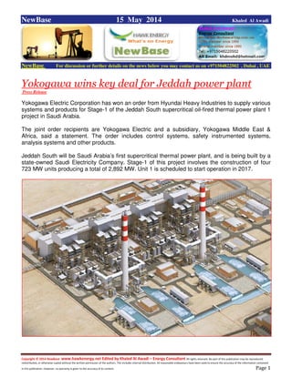 Copyright © 2014 NewBase www.hawkenergy.net Edited by Khaled Al Awadi – Energy Consultant All rights reserved. No part of this publication may be reproduced,
redistributed, or otherwise copied without the written permission of the authors. This includes internal distribution. All reasonable endeavours have been used to ensure the accuracy of the information contained
in this publication. However, no warranty is given to the accuracy of its content . Page 1
NewBase 15 May 2014 Khaled Al Awadi
NewBase For discussion or further details on the news below you may contact us on +971504822502 , Dubai , UAE
Yokogawa wins key deal for Jeddah power plant
Press Release
Yokogawa Electric Corporation has won an order from Hyundai Heavy Industries to supply various
systems and products for Stage-1 of the Jeddah South supercritical oil-fired thermal power plant 1
project in Saudi Arabia.
The joint order recipients are Yokogawa Electric and a subsidiary, Yokogawa Middle East &
Africa, said a statement. The order includes control systems, safety instrumented systems,
analysis systems and other products.
Jeddah South will be Saudi Arabia’s first supercritical thermal power plant, and is being built by a
state-owned Saudi Electricity Company. Stage-1 of this project involves the construction of four
723 MW units producing a total of 2,892 MW. Unit 1 is scheduled to start operation in 2017.
 