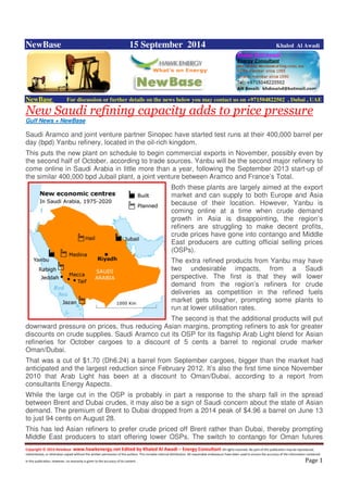 Copyright © 2014 NewBase www.hawkenergy.net Edited by Khaled Al Awadi – Energy Consultant All rights reserved. No part of this publication may be reproduced,
redistributed, or otherwise copied without the written permission of the authors. This includes internal distribution. All reasonable endeavours have been used to ensure the accuracy of the information contained
in this publication. However, no warranty is given to the accuracy of its content . Page 1
NewBase 15 September 2014 Khaled Al Awadi
NewBase For discussion or further details on the news below you may contact us on +971504822502 , Dubai , UAE
New Saudi refining capacity adds to price pressure
Gulf News + NewBase
Saudi Aramco and joint venture partner Sinopec have started test runs at their 400,000 barrel per
day (bpd) Yanbu refinery, located in the oil-rich kingdom.
This puts the new plant on schedule to begin commercial exports in November, possibly even by
the second half of October, according to trade sources. Yanbu will be the second major refinery to
come online in Saudi Arabia in little more than a year, following the September 2013 start-up of
the similar 400,000 bpd Jubail plant, a joint venture between Aramco and France’s Total.
Both these plants are largely aimed at the export
market and can supply to both Europe and Asia
because of their location. However, Yanbu is
coming online at a time when crude demand
growth in Asia is disappointing, the region’s
refiners are struggling to make decent profits,
crude prices have gone into contango and Middle
East producers are cutting official selling prices
(OSPs).
The extra refined products from Yanbu may have
two undesirable impacts, from a Saudi
perspective. The first is that they will lower
demand from the region’s refiners for crude
deliveries as competition in the refined fuels
market gets tougher, prompting some plants to
run at lower utilisation rates.
The second is that the additional products will put
downward pressure on prices, thus reducing Asian margins, prompting refiners to ask for greater
discounts on crude supplies. Saudi Aramco cut its OSP for its flagship Arab Light blend for Asian
refineries for October cargoes to a discount of 5 cents a barrel to regional crude marker
Oman/Dubai.
That was a cut of $1.70 (Dh6.24) a barrel from September cargoes, bigger than the market had
anticipated and the largest reduction since February 2012. It’s also the first time since November
2010 that Arab Light has been at a discount to Oman/Dubai, according to a report from
consultants Energy Aspects.
While the large cut in the OSP is probably in part a response to the sharp fall in the spread
between Brent and Dubai crudes, it may also be a sign of Saudi concern about the state of Asian
demand. The premium of Brent to Dubai dropped from a 2014 peak of $4.96 a barrel on June 13
to just 94 cents on August 28.
This has led Asian refiners to prefer crude priced off Brent rather than Dubai, thereby prompting
Middle East producers to start offering lower OSPs. The switch to contango for Oman futures
 