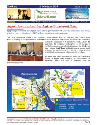 Copyright © 2014 NewBase www.hawkenergy.net Edited by Khaled Al Awadi – Energy Consultant All rights reserved. No part of this publication may be reproduced,
redistributed, or otherwise copied without the written permission of the authors. This includes internal distribution. All reasonable endeavours have been used to ensure the accuracy of the information contained
in this publication. However, no warranty is given to the accuracy of its content . Page 1
NewBase 16 February 2014 Khaled Al Awadi
NewBase For discussion or further details on the news below you may contact us on +971504822502 , Dubai , UAE
Egypt signs exploration deals with three oil firms
www.offshoreenergytoday.com
Egyptian government has signed exploration agreements with three oil companies this week,
which is expected to attract a $265 million investment to the country.
The three companies involved are Petroceltic from Ireland, UAE’s Dana Gas and Edison from
Italy. According to a statement made by the Ministry of Petroleum and Mineral Resources, the companies
will drill a minimum of 8 exploration wells. Under the
agreement, the companies will explore for oil and gas in
the Mediterranean sea, the Gulf of Suez and the Nile Delta.
Energy minister Sharif Ismail said that in order to increase its oil
production and develop more reserves, Egypt would continue
inviting bids from international oil companies for new leases.
He added that these contracts will make the investment
climate in Egypt more attractive for international oil
companies, which will lead to increased level of
exploration activities.
 