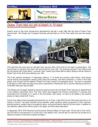 Copyright © 2014 NewBase www.hawkenergy.net Edited by Khaled Al Awadi – Energy Consultant All rights reserved. No part of this publication may be reproduced,
redistributed, or otherwise copied without the written permission of the authors. This includes internal distribution. All reasonable endeavours have been used to ensure the accuracy of the information contained
in this publication. However, no warranty is given to the accuracy of its content . Page 1
NewBase 14 January 2014 Khaled Al Awadi
NewBase For discussion or further details on the news below you may contact us on +971504822502 , Dubai , UAE
Dubai Tram test run set to begin in 10 days
http://www.emirates247.com/news/emirates/dubai
Dubai’s push to fast track infrastructure development will get a major fillip with the start of Dubai Tram
service soon. The Roads and Transport Authority will start test run of the Tram within the next two weeks
time.
RTA said the first zone test-run will start from January 26th, 2014 and it’s not open to passengers. The
second test-run will start from April 16th and third from June 14th. The authority said two Tram stations will
be connecting with Dubai Metro. Jumeirah Lake Towers and Dubai Marina Metro Stations will be linked to
Dubai Tram in the third zone starting June 14th.
The Tram network comprises 17 passenger stations, 11 of which are covered under Phase I and spread
across activity and population density areas along the tramway. The fleet comprises 11 trams in the initial
phase, and 14 trams will be added in Phase II to make a total of 25 operating trams. The tram is expected
to lift about 27,000 riders per day at the start of operations in November 2014, and the ridership is bound to
hit 66,000 riders per day by 2020.
The Roads and Transport Authority had announced arrival of the first Dubai Tram coaches to Jebel Ali port
in the middle of December 2013. The Tram, which was shipped from France, consisted of 7 coaches and
constitutes the first batch of 11 trams in the first phase, with nearly 14 trams to be added in the second
phase to make a total of 25 Trams.
French firm Alstom had conducted technical test run of Tram in late 2013 on the 700-meter test track in its
factory in France. The tests included various speeds, safety systems, electric propulsion of tram coaches,
braking systems, sudden stop in emergency cases, and ground electric feed of the tram track, in addition to
the catenary cables which will be used in the depot, and tram doors operation."
In December 2013, RTA Chairman and Executive Director Mattar Al Tayer said: "At the end of this month,
the RTA will run the technical run of the tram in the depot's rails, and the test run will then be carried out in
distance of about 2 kilometers outside the depot."
 