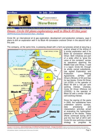 Copyright © 2014 NewBase www.hawkenergy.net Edited by Khaled Al Awadi – Energy Consultant All rights reserved. No part of this publication may be reproduced,
redistributed, or otherwise copied without the written permission of the authors. This includes internal distribution. All reasonable endeavours have been used to ensure the accuracy of the information contained
in this publication. However, no warranty is given to the accuracy of its content . Page 1
NewBase 16 July 2014 Khaled Al Awadi
NewBase For discussion or further details on the news below you may contact us on +971504822502 , Dubai , UAE
Oman: Circle Oil plans exploratory well in Block 49 this year
OEPPA Business Development Dept + NewBase
Circle Oil, an international oil & gas exploration, development and production company, says it
plans to drill an exploration well in its Block 49 concession onshore Oman in the second half of
this year.
The company, at the same time, is pressing ahead with a farm-out process aimed at securing a
partner ahead of the drilling of
a similar exploration well in its
Block 52 concession offshore
Oman. Both initiatives are part
of a wider effort to “grow the
value of the company” across
its operations spanning the
Middle East and Africa, it said
in a report. Circle Oil, through
its wholly owned subsidiaries,
has signed Exploration and
Production Sharing
Agreements (EPSA) with
Oman’s Ministry of Oil and Gas
for two blocks. Circle Oil Oman
Ltd (COOL) is the operator of
Block 49 with a 100 per cent
working interest. Likewise,
Circle Oil Oman Offshore Ltd
(COOOL) is the operator of
Block 52 with a similar 100 per
cent working interest.
Since the signing of the pacts
in 2005, the subsidiaries have
undertaken seismic surveys,
data processing and
interpretation activities aimed
at evaluating the hydrocarbon
potential of the blocks. These
efforts continued during 2013
and the first half of 2014 with
Circle Oil now outlining a broad
strategy to progress its
 