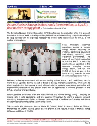 Copyright © 2014 NewBase www.hawkenergy.net Edited by Khaled Al Awadi – Energy Consultant All rights reserved. No part of this publication may be reproduced,
redistributed, or otherwise copied without the written permission of the authors. This includes internal distribution. All reasonable endeavours have been used to ensure the accuracy of the information contained
in this publication. However, no warranty is given to the accuracy of its content . Page 1
NewBase 16 June 2014 Khaled Al Awadi
NewBase For discussion or further details on the news below you may contact us on +971504822502 , Dubai , UAE
Future Nuclear Energy leaders ready for operations at U.A.E.'s
first nuclear energy plant – Emirates News Agency, WAM
The Emirates Nuclear Energy Corporation (ENEC) celebrated the graduation of its first group of
Local Operators this week, following the completion of a specialised training programme designed
to equip trainees with the expertise necessary to oversee safe operations at the U.A.E.. s first
nuclear energy plants.
Local Operators supervise
operations across a nuclear
energy facility, reporting on
systems, controlling equipment
and directly monitoring plant
equipment performance. The
group of ten Emirati graduates
is now the U.A.E.. s first fully
qualified Local Operators in the
country's emerging nuclear
energy sector, and will join
ENEC full time as part of the
team working towards the start
of commercial operations in 2017.
Delivered at leading educational and nuclear training facilities in the U.A.E.. and Korea, the 15-
month Local Operator training is part of ENEC s Energy Pioneers programme, which aims to
attract and develop the country s most talented science students, engineering graduates and
experienced professionals and provide them with an opportunity to become pioneers of the
U.A.E.. s nuclear energy industry.
Local Operators are trained to be the eyes and ears of a nuclear energy facility. They play an
integral role in safe operations, and are assigned throughout the plant to provide constant
monitoring and operation of plant equipment, reporting back to the Reactor Operators and Senior
Reactor Operators in the plant s Main Control Room.
The students who graduated include Huda Al Qassab, Aaref Al Shehhi, Faisal Al Shamsi,
Mohammed Al Shehhi, Rashid Salah, Saeed Ibrahim, Saud Abdulla, Sultan Al Memari, Tareq
AlBlooshi and Omar Al Shehhi.
 