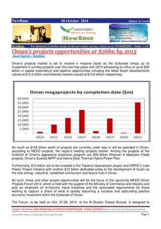 Copyright © 2014 NewBase www.hawkenergy.net Edited by Khaled Al Awadi – Energy Consultant All rights reserved. No part of this publication may be reproduced,
redistributed, or otherwise copied without the written permission of the authors. This includes internal distribution. All reasonable endeavours have been used to ensure the accuracy of the information contained
in this publication. However, no warranty is given to the accuracy of its content . Page 1
NewBase 16 October 2014 Khaled Al Awadi
NewBase For discussion or further details on the news below you may contact us on +971504822502 , Dubai , UAE
Oman’s projects opportunities at $26bn by 2015
Saudi Gazette + NewBase
Oman’s projects market is set to receive a massive boost as the Sultanate ramps up its
investment in turnkey projects over the next few years with 2015 witnessing an influx of up to $26
billion in capital expenditure and pipeline opportunities including the latest Duqm developments
valued at $12.5 billion and fisheries harbors valued at $13.6 billion respectively.
As much as $145 billion worth of projects are currently under way or will be awarded in Oman,
according to MEED projects, the region’s leading projects tracker. Among the projects at the
forefront of Oman’s aggressive expansion program are $26 billion Khazzan & Makarem Fields
projects, Oman’s Suwaiq IWPP and Haima Solar Thermal Hybrid Power Plan.
Furthermore, $13 billion are to be invested in the Takamul downstream project and ORPIC’s Liwa
Plastic Project Initiative with another $12 billion dedicated solely to the development of Duqm as
the new energy, industrial, residential and tourism and leisure hub in Oman.
As such, these and other project opportunities will be the focus of the upcoming MEED Oman
Projects Forum 2014, which is held with the support of the Ministry of Commerce and Industry and
puts an emphasis on In-Country Value initiatives and the associated requirements for those
wishing to capture a share of what is quickly becoming a lucrative and astounding positive
economic movement within the Sultanate of Oman.
The Forum, to be held on Oct. 27-29, 2014 at the Al Bustan Palace Muscat, is designed to
 