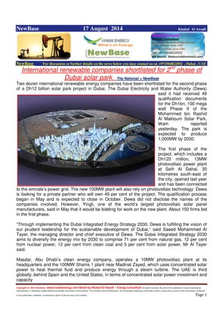 Copyright © 2014 NewBase www.hawkenergy.net Edited by Khaled Al Awadi – Energy Consultant All rights reserved. No part of this publication may be reproduced,
redistributed, or otherwise copied without the written permission of the authors. This includes internal distribution. All reasonable endeavours have been used to ensure the accuracy of the information contained
in this publication. However, no warranty is given to the accuracy of its content . Page 1
NewBase 17 August 2014 Khaled Al Awadi
NewBase For discussion or further details on the news below you may contact us on +971504822502 , Dubai , UAE
International renewable companies shortlisted for 2nd
phase of
Dubai solar park . The National + NewBase
Two dozen international renewable energy companies have been shortlisted for the second phase
of a Dh12 billion solar park project in Dubai. The Dubai Electricity and Water Authority (Dewa)
said it had received 49
qualification documents
for the Dh1bn, 100 mega
watt Phase II of the
Mohammed bin Rashid
Al Maktoum Solar Park,
Wam reported
yesterday. The park is
expected to produce
1,000MW by 2030.
The first phase of the
project, which includes a
Dh120 million, 13MW
photovoltaic power plant
at Seih Al Dahal, 30
kilometres south-east of
the city, opened last year
and has been connected
to the emirate’s power grid. The new 100MW plant will also rely on photovoltaic technology. Dewa
is looking for a private partner who will own 49 per cent of the project. The qualification process
began in May and is expected to close in October. Dewa did not disclose the names of the
companies involved. However, Yingli, one of the world’s largest photovoltaic solar panel
manufacturers, said in May that it would be bidding for work on the new plant. About 150 firms bid
in the first phase.
“Through implementing the Dubai Integrated Energy Strategy 2030, Dewa is fulfilling the vision of
our prudent leadership for the sustainable development of Dubai,” said Saeed Mohammed Al
Tayer, the managing director and chief executive of Dewa. The Dubai Integrated Strategy 2030
aims to diversify the energy mix by 2030 to comprise 71 per cent from natural gas, 12 per cent
from nuclear power, 12 per cent from clean coal and 5 per cent from solar power, Mr Al Tayer
said.
Masdar, Abu Dhabi’s clean energy company, operates a 10MW photovoltaic plant at its
headquarters and the 100MW Shams 1 plant near Madinat Zayed, which uses concentrated solar
power to heat thermal fluid and produce energy through a steam turbine. The UAE is third
globally, behind Spain and the United States, in terms of concentrated solar power investment and
capacity,
 