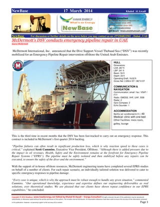 Copyright © 2014 NewBase www.hawkenergy.net Edited by Khaled Al Awadi – Energy Consultant All rights reserved. No part of this publication may be reproduced,
redistributed, or otherwise copied without the written permission of the authors. This includes internal distribution. All reasonable endeavours have been used to ensure the accuracy of the information contained
in this publication. However, no warranty is given to the accuracy of its content . Page 1
NewBase 17 March 2014 Khaled Al Awadi
NewBase For discussion or further details on the news below you may contact us on +971504822502 , Dubai , UAE
McDermott’s DSV conducts emergency pipeline repair in UAE
Source McDermott
McDermott International, Inc. announced that the Dive Support Vessel Thebaud Sea (“DSV”) was recently
mobilized for an Emergency Pipeline Repair intervention offshore the United Arab Emirates.
This is the third time in recent months that the DSV has been fast-tracked to carry out an emergency response. This
contract is included in McDermott’s first quarter 2014 backlog.
“Pipeline failures can often result in significant production loss, which is why reaction speed to these cases is
critical,” explained Scott Cummins, Executive Vice President, Offshore. “Although there is added pressure due to
the impact in oil revenues, Health, Safety and the Environment remains at the forefront for Emergency Pipeline
Repair Systems (“EPRS”). The pipeline must be safely isolated and then stabilized before any repairs can be
executed, to ensure the safety of the diver and the environment.”
With the support of in-house offshore resources, McDermott engineering teams have completed several EPRS studies
on behalf of a number of clients. For each repair scenario, an individually tailored solution was delivered to cater to
specific emergency responses to pipeline damage.
“Every case is unique, which is why the approach must be robust enough to handle any given situation,” commented
Cummins. “Our operational knowledge, experience and expertise defines our engineering deliverables as real
solutions, over theoretical studies. We are pleased that our clients have shown repeat confidence in our EPRS
capabilities,” he concluded.
HULL
Dimensions:
LOA: 267 ft
LBP: 241 ft
Beam: 54 ft
Depth: 23 ft
Operating Draft: 19.03 ft
Gross Net: 2,859.4 ST / 867.6 ST
COMMUNICATION &
NAVIGATION
Communication: email / fax / VSAT /
F77
Radio: GMDSS, VHF, UHF, SSB
Radar: 2
Gyro Compass: 2
Echo Sounder: 1
ACCOMMODATION
Berths (air conditioned & H ): 49
Medical: clinic with one bed
Other Facilities: mess room,
galley, lounge
 