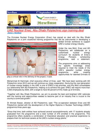 Copyright © 2014 NewBase www.hawkenergy.net Edited by Khaled Al Awadi – Energy Consultant All rights reserved. No part of this publication may be reproduced,
redistributed, or otherwise copied without the written permission of the authors. This includes internal distribution. All reasonable endeavours have been used to ensure the accuracy of the information contained
in this publication. However, no warranty is given to the accuracy of its content . Page 1
NewBase 17 September 2014 Khaled Al Awadi
NewBase For discussion or further details on the news below you may contact us on +971504822502 , Dubai , UAE
UAE Nuclear Enec, Abu Dhabi Polytechnic sign training deal
Zawya + NewBase
The Emirates Nuclear Energy Corporation (Enec) has signed an deal with the Abu Dhabi
Polytechnic on a joint vocational training programme that will be instrumental in developing a
skilled Emirati workforce to support
UAE’s nuclear energy industry.
Under the new MoU, Enec and AD
Polytechnic will collaborate on a
customised nuclear energy
curriculum for students of Enec’s
Energy Pioneers scholarship
programme, said a statement.
The programme aims at addressing
the specific knowledge areas
required to meet the needs of the
UAE’s peaceful nuclear energy
programme, while creating
opportunities for talented Emiratis to
play a critical role in the delivery of the project, it said.
Mohammed Al Hammadi, chief executive officer of Enec, said: “We have been working with AD
Polytechnic since 2012 and we will continue our close cooperation. Nurturing the next generation
of nuclear energy leaders in the UAE is one of ENEC’s top priorities, and this MoU consolidates
our relationship with AD Polytechnic, helping us to achieve this goal. ENEC will require more than
2,500 employees by 2020, with a target to have 60 percent of this made up of Emiratis.
“Together with Abu Dhabi Polytechnic, we aim to provide the best and brightest UAE nationals
with the training and opportunities needed to become part of an industry that is crucial to the
country’s continued growth.”
Dr Ahmed Alawar, director of AD Polytechnic, said: “The co-operation between Enec and AD
Polytechnic started with the development of the Higher Diploma in Nuclear Technology (HDNT)
programme three years ago.
“Since that time, both entities have achieved several accomplishments; with 17 students already
graduated from the programme and a total number of 270 enrolled in the programme. This
programme offers students a combination of theoretical education and practical experience to
prepare them for technical careers at the UAE’s nuclear energy plants.”
 