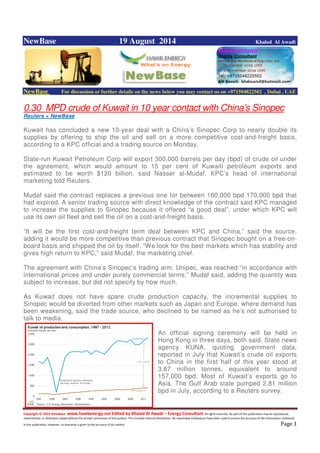 Copyright © 2014 NewBase www.hawkenergy.net Edited by Khaled Al Awadi – Energy Consultant All rights reserved. No part of this publication may be reproduced,
redistributed, or otherwise copied without the written permission of the authors. This includes internal distribution. All reasonable endeavours have been used to ensure the accuracy of the information contained
in this publication. However, no warranty is given to the accuracy of its content . Page 1
NewBase 19 August 2014 Khaled Al Awadi
NewBase For discussion or further details on the news below you may contact us on +971504822502 , Dubai , UAE
0.30 MPD crude of Kuwait in 10 year contact with China’s Sinopec
Reuters + NewBase
Kuwait has concluded a new 10-year deal with a China’s Sinopec Corp to nearly double its
supplies by offering to ship the oil and sell on a more competitive cost-and-freight basis,
according to a KPC official and a trading source on Monday.
State-run Kuwait Petroleum Corp will export 300,000 barrels per day (bpd) of crude oil under
the agreement, which would amount to 15 per cent of Kuwaiti petroleum exports and
estimated to be worth $120 billion, said Nasser al-Mudaf, KPC’s head of international
marketing told Reuters.
Mudaf said the contract replaces a previous one for between 160,000 bpd 170,000 bpd that
had expired. A senior trading source with direct knowledge of the contract said KPC managed
to increase the supplies to Sinopec because it offered “a good deal”, under which KPC will
use its own oil fleet and sell the oil on a cost-and-freight basis.
“It will be the first cost-and-freight term deal between KPC and China,” said the source,
adding it would be more competitive than previous contract that Sinopec bought on a free-on-
board basis and shipped the oil by itself. “We look for the best markets which has stability and
gives high return to KPC,” said Mudaf, the marketing chief.
The agreement with China’s Sinopec’s trading arm, Unipec, was reached “in accordance with
international prices and under purely commercial terms,” Mudaf said, adding the quantity was
subject to increase, but did not specify by how much.
As Kuwait does not have spare crude production capacity, the incremental supplies to
Sinopec would be diverted from other markets such as Japan and Europe, where demand has
been weakening, said the trade source, who declined to be named as he’s not authorised to
talk to media.
An official signing ceremony will be held in
Hong Kong in three days, both said. State news
agency KUNA, quoting government data,
reported in July that Kuwait’s crude oil exports
to China in the first half of this year stood at
3.87 million tonnes, equivalent to around
157,000 bpd. Most of Kuwait’s exports go to
Asia. The Gulf Arab state pumped 2.81 million
bpd in July, according to a Reuters survey.
 