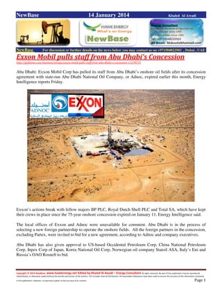 Copyright © 2014 NewBase www.hawkenergy.net Edited by Khaled Al Awadi – Energy Consultant All rights reserved. No part of this publication may be reproduced,
redistributed, or otherwise copied without the written permission of the authors. This includes internal distribution. All reasonable endeavours have been used to ensure the accuracy of the information contained
in this publication. However, no warranty is given to the accuracy of its content . Page 1
NewBase 14 January 2014 Khaled Al Awadi
NewBase For discussion or further details on the news below you may contact us on +971504822502 , Dubai , UAE
Exxon Mobil pulls staff from Abu Dhabi’s Concession
http://gulfnews.com/business/oil-gas/exxon-mobil-pulls-staff-from-abu-dhabi-s-concession-1.1278731
Abu Dhabi: Exxon Mobil Corp has pulled its staff from Abu Dhabi’s onshore oil fields after its concession
agreement with state-run Abu Dhabi National Oil Company, or Adnoc, expired earlier this month, Energy
Intelligence reports Friday.
Exxon’s actions break with fellow majors BP PLC, Royal Dutch Shell PLC and Total SA, which have kept
their crews in place since the 75-year onshore concession expired on January 11, Energy Intelligence said.
The local offices of Exxon and Adnoc were unavailable for comment. Abu Dhabi is in the process of
selecting a new foreign partnership to operate the onshore fields. All the foreign partners in the concession,
excluding Partex, were invited to bid for a new agreement, according to Adnoc and company executives.
Abu Dhabi has also given approval to US-based Occidental Petroleum Corp, China National Petroleum
Corp, Inpex Corp of Japan, Korea National Oil Corp, Norwegian oil company Statoil ASA, Italy’s Eni and
Russia’s OAO Rosneft to bid.
 