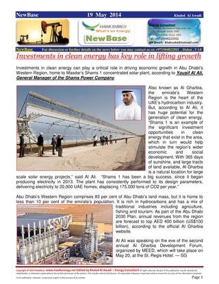 Copyright © 2014 NewBase www.hawkenergy.net Edited by Khaled Al Awadi – Energy Consultant All rights reserved. No part of this publication may be reproduced,
redistributed, or otherwise copied without the written permission of the authors. This includes internal distribution. All reasonable endeavours have been used to ensure the accuracy of the information contained
in this publication. However, no warranty is given to the accuracy of its content . Page 1
NewBase 19 May 2014 Khaled Al Awadi
NewBase For discussion or further details on the news below you may contact us on +971504822502 , Dubai , UAE
Investments in clean energy has key role in lifting growth
Investments in clean energy can play a critical role in driving economic growth in Abu Dhabi’s
Western Region, home to Masdar’s Shams 1 concentrated solar plant, according to Yousif Al Ali,
General Manager of the Shams Power Company.
Also known as Al Gharbia,
the emirate’s Western
Region is the heart of the
UAE’s hydrocarbon industry.
But, according to Al Ali, it
has huge potential for the
generation of clean energy.
“Shams 1 is an example of
the significant investment
opportunities in clean
energy that exist in the area,
which in turn would help
stimulate the region’s wider
economic and social
development. With 365 days
of sunshine, and large tracts
of land available, Al Gharbia
is a natural location for large
scale solar energy projects,” said Al Ali. “Shams 1 has been a big success, since it began
producing electricity in 2013. The plant has consistently performed to its design parameters,
delivering electricity to 20,000 UAE homes, displacing 175,000 tons of CO2 per year.”
Abu Dhabi’s Western Region comprises 83 per cent of Abu Dhabi’s land mass, but it is home to
less than 10 per cent of the emirate’s population. It is rich in hydrocarbons and has a mix of
traditional industries including agriculture,
fishing and tourism. As part of the Abu Dhabi
2030 Plan, annual revenues from the region
are forecast to top AED 400 billion (US$100
billion), according to the official Al Gharbia
website.
Al Ali was speaking on the eve of the second
annual Al Gharbia Development Forum,
organized by MEED, which will take place on
May 20, at the St. Regis Hotel. — SG
 
