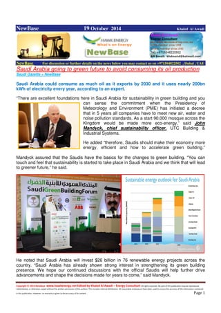 Copyright © 2014 NewBase www.hawkenergy.net Edited by Khaled Al Awadi – Energy Consultant All rights reserved. No part of this publication may be reproduced,
redistributed, or otherwise copied without the written permission of the authors. This includes internal distribution. All reasonable endeavours have been used to ensure the accuracy of the information contained
in this publication. However, no warranty is given to the accuracy of its content . Page 1
NewBase 19 October 2014 Khaled Al Awadi
NewBase For discussion or further details on the news below you may contact us on +971504822502 , Dubai , UAE
Saudi Arabia going to green future to avoid consuming its oil production
Saudi Gazette + NewBase
Saudi Arabia could consume as much oil as it exports by 2030 and it uses nearly 200bn
kWh of electricity every year, according to an expert.
“There are excellent foundations here in Saudi Arabia for sustainability in green building and you
can sense the commitment when the Presidency of
Meteorology and Environment (PME) has initiated a decree
that in 5 years all companies have to meet new air, water and
noise pollution standards. As a start 90,000 mosque across the
Kingdom would be made more eco-energy,” said John
Mandyck, chief sustainability officer, UTC Building &
Industrial Systems.
He added “therefore, Saudis should make their economy more
energy, efficient and how to accelerate green building.”
Mandyck assured that the Saudis have the basics for the changes to green building. “You can
touch and feel that sustainability is started to take place in Saudi Arabia and we think that will lead
to greener future,” he said.
He noted that Saudi Arabia will invest $26 billion in 76 renewable energy projects across the
country. “Saudi Arabia has already shown strong interest in strengthening its green building
presence. We hope our continued discussions with the official Saudis will help further drive
advancements and shape the decisions made for years to come,” said Mandyck.
 