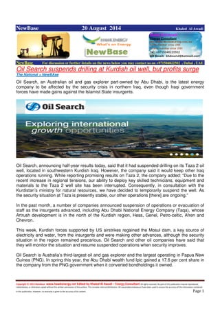 Copyright © 2014 NewBase www.hawkenergy.net Edited by Khaled Al Awadi – Energy Consultant All rights reserved. No part of this publication may be reproduced,
redistributed, or otherwise copied without the written permission of the authors. This includes internal distribution. All reasonable endeavours have been used to ensure the accuracy of the information contained
in this publication. However, no warranty is given to the accuracy of its content . Page 1
NewBase 20 August 2014 Khaled Al Awadi
NewBase For discussion or further details on the news below you may contact us on +971504822502 , Dubai , UAE
Oil Search suspends drilling at Kurdish oil well, but profits surge
The National + NewBAse
Oil Search, an Australian oil and gas explorer part-owned by Abu Dhabi, is the latest energy
company to be affected by the security crisis in northern Iraq, even though Iraqi government
forces have made gains against the Islamist State insurgents.
Oil Search, announcing half-year results today, said that it had suspended drilling on its Taza 2 oil
well, located in southwestern Kurdish Iraq. However, the company said it would keep other Iraq
operations running. While reporting promising results on Taza 2, the company added: “Due to the
recent increase in regional tensions, our ability to deploy key skilled technicians, equipment and
materials to the Taza 2 well site has been interrupted. Consequently, in consultation with the
Kurdistan’s ministry for natural resources, we have decided to temporarily suspend the well. As
the security situation at Taza is presently stable, our other operations [there] are ongoing.”
In the past month, a number of companies announced suspension of operations or evacuation of
staff as the insurgents advanced, including Abu Dhabi National Energy Company (Taqa), whose
Artrush development is in the north of the Kurdish region, Hess, Genel, Petro-celtic, Afren and
Chevron.
This week, Kurdish forces supported by US airstrikes regained the Mosul dam, a key source of
electricity and water, from the insurgents and were making other advances, although the security
situation in the region remained precarious. Oil Search and other oil companies have said that
they will monitor the situation and resume suspended operations when security improves.
Oil Search is Australia’s third-largest oil and gas explorer and the largest operating in Papua New
Guinea (PNG). In spring this year, the Abu Dhabi wealth fund Ipic gained a 17.6 per cent share in
the company from the PNG government when it converted bondholdings it owned.
 