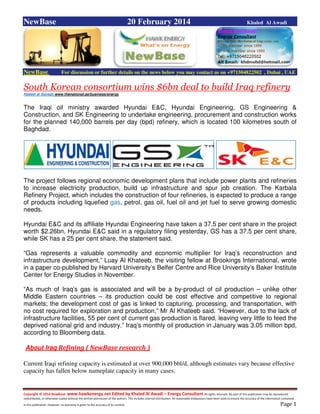 Copyright © 2014 NewBase www.hawkenergy.net Edited by Khaled Al Awadi – Energy Consultant All rights reserved. No part of this publication may be reproduced,
redistributed, or otherwise copied without the written permission of the authors. This includes internal distribution. All reasonable endeavours have been used to ensure the accuracy of the information contained
in this publication. However, no warranty is given to the accuracy of its content . Page 1
NewBase 20 February 2014 Khaled Al Awadi
NewBase For discussion or further details on the news below you may contact us on +971504822502 , Dubai , UAE
South Korean consortium wins $6bn deal to build Iraq refinery
Hadeel al Sayegh www.thenational.ae/business/energy
The Iraqi oil ministry awarded Hyundai E&C, Hyundai Engineering, GS Engineering &
Construction, and SK Engineering to undertake engineering, procurement and construction works
for the planned 140,000 barrels per day (bpd) refinery, which is located 100 kilometres south of
Baghdad.
The project follows regional economic development plans that include power plants and refineries
to increase electricity production, build up infrastructure and spur job creation. The Karbala
Refinery Project, which includes the construction of four refineries, is expected to produce a range
of products including liquefied gas, petrol, gas oil, fuel oil and jet fuel to serve growing domestic
needs.
Hyundai E&C and its affiliate Hyundai Engineering have taken a 37.5 per cent share in the project
worth $2.26bn, Hyundai E&C said in a regulatory filing yesterday, GS has a 37.5 per cent share,
while SK has a 25 per cent share, the statement said.
“Gas represents a valuable commodity and economic multiplier for Iraq’s reconstruction and
infrastructure development,” Luay Al Khateeb, the visiting fellow at Brookings International, wrote
in a paper co-published by Harvard University’s Belfer Centre and Rice University’s Baker Institute
Center for Energy Studies in November.
“As much of Iraq’s gas is associated and will be a by-product of oil production – unlike other
Middle Eastern countries – its production could be cost effective and competitive to regional
markets; the development cost of gas is linked to capturing, processing, and transportation, with
no cost required for exploration and production,” Mr Al Khateeb said. “However, due to the lack of
infrastructure facilities, 55 per cent of current gas production is flared, leaving very little to feed the
deprived national grid and industry.” Iraq’s monthly oil production in January was 3.05 million bpd,
according to Bloomberg data.
About Iraq Refining ( NewBase research )
Current Iraqi refining capacity is estimated at over 900,000 bbl/d, although estimates vary because effective
capacity has fallen below nameplate capacity in many cases.
 