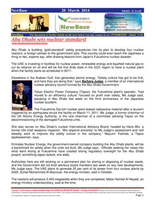 Copyright © 2014 NewBase www.hawkenergy.net Edited by Khaled Al Awadi – Energy Consultant All rights reserved. No part of this publication may be reproduced,
redistributed, or otherwise copied without the written permission of the authors. This includes internal distribution. All reasonable endeavours have been used to ensure the accuracy of the information contained
in this publication. However, no warranty is given to the accuracy of its content . Page 1
NewBase 20 March 2014 Khaled Al Awadi
NewBase For discussion or further details on the news below you may contact us on +971504822502 , Dubai , UAE
Abu Dhabi sets nuclear standard
/www.thenational.ae/business/energy
Abu Dhabi is building “gold-standard” safety procedures into its plan to develop four nuclear
reactors, a foreign adviser to the government said. This country could even teach the Japanese a
thing or two, experts say, after drawing lessons from Japan’s Fukushima nuclear disaster.
The UAE is investing in facilities for nuclear power, renewable energy and liquefied natural gas to
cut its reliance on oil and will be the first Arab state in the GCC region to have a nuclear plant
when the facility starts as scheduled in 2017.
Elsewhere in the Arabian Gulf, Iran generates atomic energy. “Safety culture has got to be first,
and here they are doing that,” says Barbara Judge, a member of an international
nuclear advisory council formed by the Abu Dhabi Government.
Tokyo Electric Power Company (Tepco), the Fukushima plant’s operator, “had
moved to an efficiency culture” focused on profit over safety, Ms Judge said,
speaking in Abu Dhabi last week on the third anniversary of the Japanese
nuclear accident.
The Fukushima Dai-Ichi nuclear plant leaked radioactive material after a tsunami
triggered by an earthquake struck the facility on March 11, 2011. Ms Judge, a former chairman of
the UK Atomic Energy Authority, is the vice chairman of a committee advising Tepco on the
decommissioning of the damaged Fukushima units.
She also serves on Abu Dhabi’s nuclear International Advisory Board, headed by Hans Blix, a
former UN chief weapons inspector. “We respond sincerely” to Ms Judge’s assessment and “will
steadily work to improve the safety culture in the company,” Mayumi Yoshida, a Tepco
spokeswoman, says.
Emirates Nuclear Energy, the government-owned company building the Abu Dhabi plants, will be
a benchmark for safety when the units are built, Ms Judge says. Officials seeking her views into
what went wrong at Fukushima have created strong regulatory oversight for the Abu Dhabi
project, something Japan lacked, she adds.
Authorities here are still working on a permanent plan for storing or disposing of nuclear waste,
and the Government did not brief advisory board members last week on any new developments,
Ms Judge says. The UAE plans to generate 25 per cent of its power from four nuclear plants by
2020, Suhail Mohammed Al Mazrouei, the energy minister, said in October.
The reactors will produce 5,400 megawatts when they are completed, Matar Hamed Al Neyadi, an
energy ministry undersecretary, said at the time.
 