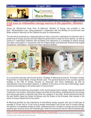 Copyright © 2014 NewBase www.hawkenergy.net Edited by Khaled Al Awadi – Energy Consultant All rights reserved. No part of this publication may be reproduced,
redistributed, or otherwise copied without the written permission of the authors. This includes internal distribution. All reasonable endeavours have been used to ensure the accuracy of the information contained
in this publication. However, no warranty is given to the accuracy of its content . Page 1
NewBase 21 April 2014 Khaled Al Awadi
NewBase For discussion or further details on the news below you may contact us on +971504822502 , Dubai , UAE
UAE Law to rationalise energy sources in the pipeline: Minister
By WAM
Suhail bin Mohammed Faraj Faris Al Mazrouei, Minister of Energy has unveiled a new
draft 'Rationalisation Law’, being prepared in cooperation with the Ministry of Environment and
Water ahead of referring it to the Cabinet this year for endorsement.
The law will be endorsed as a balanced policy to help a consumer understand his important role in
preserving of energy sources and also helps the government to study its future options, as well as
continue in 'awareness initiatives' with all bodies and institutions in a campaign to reduce energy
and water consumption in conjunction with the Federal Water and Electricity Authority that targets
housewives, worshippers, schools and major industrial facilities.
In an exclusive interview with Emirati anchor, Khadijah Al Marzouei during the ‘'Emirates Tonight’
Programme on Dubai Radio, Energy Minister said, "The general features of the country's general
strategy in the field of energy, focuses on resources and future challenges, as well as
rationalisation and consumption patterns, in addition to the focus on the role of technology, green
economy and buildings on the preservation of environment."
He referred to the electricity consumption, tariff, and the government subsidy, internal and external
investment, future plans, alternative energy and shale oil and others, emphasising that the energy
and natural gas sector is deemed vital since the inception of the UAE, whose government-led by
the late Sheikh Zayed bin Sultan Al Nahyan and the Rulers of the Emirates, took interest in the
sector to ensure decent life for the citizen.
Al Mazrouei pointed out the importance of diversifying energy sources and use of fossil gas at
average of 70 per cent to 75 per cent of energy consumption and 25 per cent of nuclear energy,
five percent of renewable energy by 2020, expecting that the increase in energy sources through
liquefied gas would be local and imported gas, while the third source will be natural liquefied gas,
 