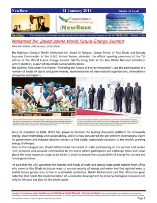 Copyright © 2014 NewBase www.hawkenergy.net Edited by Khaled Al Awadi – Energy Consultant All rights reserved. No part of this publication may be reproduced,
redistributed, or otherwise copied without the written permission of the authors. This includes internal distribution. All reasonable endeavours have been used to ensure the accuracy of the information contained
in this publication. However, no warranty is given to the accuracy of its content . Page 1
NewBase 21 January 2014 Khaled Al Awadi
NewBase For discussion or further details on the news below you may contact us on +971504822502 , Dubai , UAE
Mohamed bin Zayed opens World Future Energy Summit
WAM ABU DHABI, 20th January, 2014 (WAM)
His Highness General Sheikh Mohamed bin Zayed Al Nahyan, Crown Prince of Abu Dhabi and Deputy
Supreme Commander of the U.A.E. Armed Forces, attended the official opening ceremony of the 7th
edition of the World Future Energy Summit (WFES) being held at the Abu Dhabi National Exhibitions
Centre (ADNEC), as part of Abu Dhabi Sustainability Week.
The summit, held under the theme: "Powering the Future of Energy Innovation", saw the participation of a
number of heads of states and governments, representatives of international organisations, international
companies and experts.
Since its inception in 2008, WFES has grown to become the leading discussion platform for renewable
energy, clean technology and sustainability, and it is now considered the pre-eminent international event
for government and industry decision makers to find viable, sustainable solutions to the world’s growing
energy challenges.
Prior to the inauguration, Shaikh Mohammad met heads of state participating in the summit and lauded
their presence and valuable contribution to the event where participants will exchange ideas and views
about the most important steps to be taken in order to ensure the sustainability of energy for current and
future generations.
He said that the UAE welcomes the leaders and heads of state and special state guest experts from Africa
who came to Abu Dhabi to discuss ways to ensure security of energy and water and find optimal ways to
enable future generations to live in sustainable conditions. Shaikh Mohammad said that Africa has great
potential that needs the implementation of sustainable development to preserve biological resources not
only for Africans but also for the whole world.
 