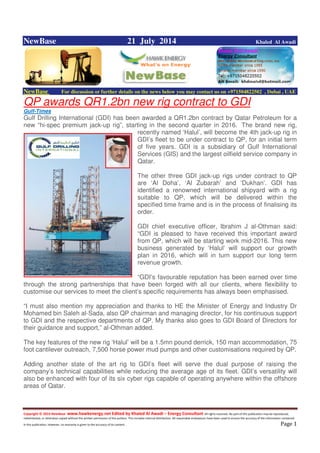 Copyright © 2014 NewBase www.hawkenergy.net Edited by Khaled Al Awadi – Energy Consultant All rights reserved. No part of this publication may be reproduced,
redistributed, or otherwise copied without the written permission of the authors. This includes internal distribution. All reasonable endeavours have been used to ensure the accuracy of the information contained
in this publication. However, no warranty is given to the accuracy of its content . Page 1
NewBase 21 July 2014 Khaled Al Awadi
NewBase For discussion or further details on the news below you may contact us on +971504822502 , Dubai , UAE
QP awards QR1.2bn new rig contract to GDI
Gulf-Times
Gulf Drilling International (GDI) has been awarded a QR1.2bn contract by Qatar Petroleum for a
new “hi-spec premium jack-up rig”, starting in the second quarter in 2016. The brand new rig,
recently named ‘Halul’, will become the 4th jack-up rig in
GDI’s fleet to be under contract to QP, for an initial term
of five years. GDI is a subsidiary of Gulf International
Services (GIS) and the largest oilfield service company in
Qatar.
The other three GDI jack-up rigs under contract to QP
are ‘Al Doha’, ‘Al Zubarah’ and ‘Dukhan’. GDI has
identified a renowned international shipyard with a rig
suitable to QP, which will be delivered within the
specified time frame and is in the process of finalising its
order.
GDI chief executive officer, Ibrahim J al-Othman said:
“GDI is pleased to have received this important award
from QP, which will be starting work mid-2016. This new
business generated by ‘Halul’ will support our growth
plan in 2016, which will in turn support our long term
revenue growth.
“GDI’s favourable reputation has been earned over time
through the strong partnerships that have been forged with all our clients, where flexibility to
customise our services to meet the client’s specific requirements has always been emphasised.
“I must also mention my appreciation and thanks to HE the Minister of Energy and Industry Dr
Mohamed bin Saleh al-Sada, also QP chairman and managing director, for his continuous support
to GDI and the respective departments of QP. My thanks also goes to GDI Board of Directors for
their guidance and support,” al-Othman added.
The key features of the new rig ‘Halul’ will be a 1.5mn pound derrick, 150 man accommodation, 75
foot cantilever outreach, 7,500 horse power mud pumps and other customisations required by QP.
Adding another state of the art rig to GDI’s fleet will serve the dual purpose of raising the
company’s technical capabilities while reducing the average age of its fleet. GDI’s versatility will
also be enhanced with four of its six cyber rigs capable of operating anywhere within the offshore
areas of Qatar.
 