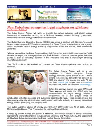 Copyright © 2014 NewBase www.hawkenergy.net Edited by Khaled Al Awadi – Energy Consultant All rights reserved. No part of this publication may be reproduced,
redistributed, or otherwise copied without the written permission of the authors. This includes internal distribution. All reasonable endeavours have been used to ensure the accuracy of the information contained
in this publication. However, no warranty is given to the accuracy of its content . Page 1
NewBase 21 May 2014 Khaled Al Awadi
NewBase For discussion or further details on the news below you may contact us on +971504822502 , Dubai , UAE
New Dubai energy agency to put emphasis on efficiency
John Everington , The National .
The Dubai Energy Agency will work to promote low-carbon industries and attract foreign
investment in renewables, working as a facilitator between between industry, government,
consumers and other energy stakeholders in the emirate.
The Dubai Supreme Council of Energy (DSCE) has signed a contract with Germany’s second
largest power company RWE and the consulting firm Oliver Wyman to establish the new agency,
and to implement several energy efficiency programmes across the emirate, RWE announced
yesterday.
“We are pleased that the Dubai Supreme Council of Energy has also opted for our expertise,” said
Norbert Verweyen, the managing director of RWE Effizienz. “Over the past few years, we have
gained a level of consulting expertise in this innovative field that is increasingly attracting
international attention.”
The DSCE could not be reached for comment. An Oliver Wyman spokeswoman declined to
comment.
The Dubai Energy Agency will be a key
component of Dubai’s Intergrated Energy
Strategy, launched by the emirate in 2011, which
aims to reduce energy demand by 30 per cent by
2030 and diversify the energy mix with 71 per
cent from natural gas, 24 per cent from nuclear
and clean coal, and 5 per cent from solar energy.
Before the agency’s launch next year, RWE and
Oliver Wyman will assist the DSCE with the
implementation of eight energy efficiency
programmes via a joint project office in
collaboration with state agencies and authorities, according to RWE. These projects involve the
state energy utility, city administration, road transport and traffic authority and a newly established
energy efficiency company, the company said.
The Dubai Supreme Council of Energy was formed in 2009 under Law 19 of 2009, Sheikh
Mohammed bin Rashid, Vice President of the UAE and Ruler of Dubai.
Chaired by Sheikh Ahmed bin Saeed Al Maktoum, the council consists of senior executives
representing energy stakeholders including Dubai Electricity and Water Authority, the Department
of Oil Affairs, Dubai Aluminium and the Dubai Nuclear Energy Committee.
 